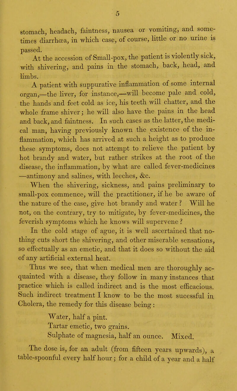 stomach, headach, faintness, nausea or vomiting, and some- times diarrhcea, in which case, of course, little or no urine is passed. At the accession of Small-pox, the patient is violently sick, with shivering, and pains in the stomach, back, head, and limbs, A patient with suppurative inflammation of some internal organ,—the liver, for instance,—^will become pale and cold, the hands and feet cold as ice, his teeth will chatter, and the whole firame shiver; he will also have the pains in the head and back, and faintness. In such cases as the latter, the medi- cal man, having previously known the existence of the in- flammation, which has arrived at such a height as to produce these symptoms, does not attempt to relieve the patient by hot brandy and water, but rather strikes at the root of the disease, the inflammation, by what are called fever-medicines —antimony and salines, with leeches, &c. When the shivering, sickness, and pains preliminary to small-pox commence, wiU the practitioner, if he be aware of the nature of the case, give hot brandy and water ? Will he not, on the contrary, try to mitigate, by fever-medicines, the feverish symptoms which he knows will supervene ? In the cold stage of ague, it is well ascertained that no- thing cuts short the shivering, and other miserable sensations, so efiectually as an emetic, and that it does so without the aid of any artificial external heat. Thus we see, that when medical men are thoroughly ac- quainted with a disease, they foUow in many instances that practice which is called indirect and is the most efiicacious. Such indii-ect treatment I know to be the most sucessfnl in Cholera, the remedy for this disease being : Water, half a pint. Tartar emetic, two grains. Sulphate of magnesia, half an ounce. Mixed. The dose is, for an adult (from fifteen years upwards), a table-spoonful every half hour; for a child of a year and a half