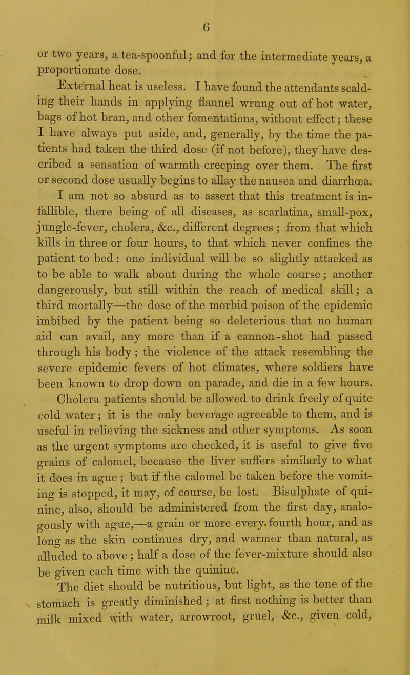 or two years, a tea-spoonfiil; and for the intermediate years, a proportionate dose. External heat is useless. I have found the attendants scald- ing their hands in applying flannel wrung out of hot water, bags of hot bran, and other fomentations, without effect; these I have always put aside, and, generally, by the time the pa- tients had taken the third dose (if not before), they have des- cribed a sensation of warmth creeping over them. The flrst or second dose usually begins to allay the nausea and diarrhoea. I am not so absurd as to assert that this treatment is in- fallible, there being of all diseases, as scarlatina, small-pox, jungle-fever, cholera, &c., different degrees ; from that which kills in three or four hours, to that which never confines the patient to bed: one individual will be so slightly attacked as to be able to walk about during the whole course; another dangerously, but still within the reach of medical skill; a third mortally—the dose of the morbid poison of the epidemic imbibed by the patient being so deleterious that no human aid can avail, any more than if a cannon-shot had passed through his body; the violence of the attack resembling the severe epidemic fevers of hot climates, where soldiers have been known to drop down on parade, and die in a few hours. Cholera patients should be allowed to drink freely of quite cold water ; it is the only beverage agreeable to them, and is useful in relieving the sickness and other symptoms. As soon as the urgent symptoms are checked, it is useful to give five grains of calomel, because the liver suffers similarly to what it does in ague; but if the calomel be taken before the vomit- ing is stopped, it may, of course, be lost. Bisulphate of qrd- nine, also, should be administered from the first day, analo- gously with ague,—a grain or more every, fourth hour, and as long as the skin continues dry, and warmer than natural, as alluded to above; half a dose of the fever-mixture should also be given each time with the quinine. The diet should be nutritious, but light, as the tone of the stomach is greatly diminished; at first nothing is better than milk mixed with water, arrowroot, gruel, &c., given cold.