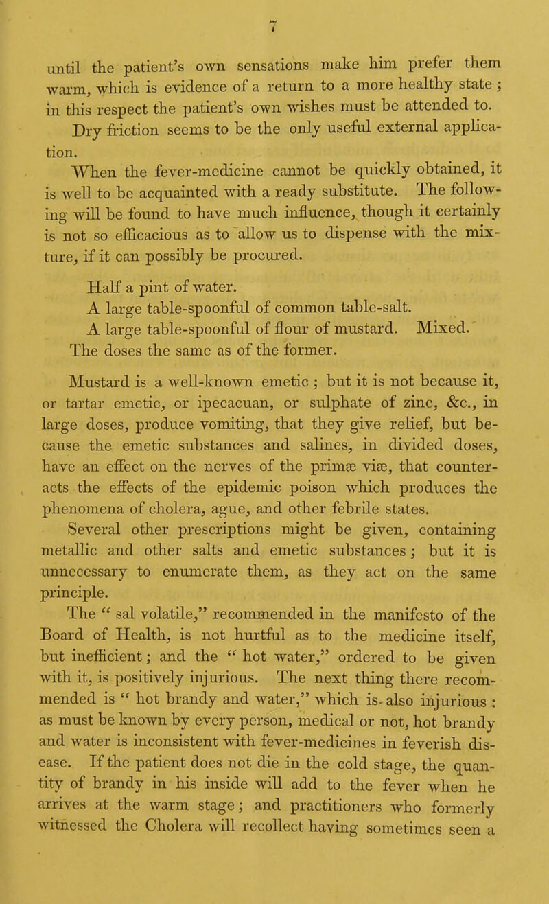 until the patient’s own sensations make him prefer them wai'm, whieh is evidence of a return to a more healthy state ; in this respect the patient’s own wishes must be attended to. Dry friction seems to be the only useful external applica- tion. When the fever-medicine cannot be quickly obtained, it is well to be acquainted with a ready substitute. The follow- ing will be found to have much influence, though it certainly is not so efficacious as to allow us to dispense with the mix- time, if it can possibly be procured. Half a pint of water. A large table-spoonful of common table-salt. A large table-spoonful of flour of mustard. Mixed.' The doses the same as of the former. Mustaixl is a well-known emetic ; but it is not because it, or tartar emetic, or ipecacuan, or sulphate of zinc, &c., in large doses, produce vomiting, that they give relief, but be- cause the emetic substances and salines, in divided doses, have an eflect on the nerves of the primse vise, that counter- acts the efiects of the epidemic poison which produces the phenomena of cholera, ague, and other febrile states. Several other prescriptions might be given, containing metallic and other salts and emetic substances; but it is unnecessary to enumerate them, as they act on the same principle. The “ sal volatile,” recommended in the manifesto of the Board of Health, is not hurtful as to the medicine itself, but inefficient; and the “ hot water,” ordered to be given with it, is positively injurious. The next thing there recom- mended is ‘‘ hot brandy and water,” which is-also injurious ; as must be known by every person, medical or not, hot brandy and water is inconsistent with fever-medicines in feverish dis- ease. If the patient does not die in the cold stage, the quan- tity of brandy in his inside will add to the fever when he arrives at the warm stage; and practitioners who formerly witnessed the Cholera will recollect having sometimes seen a