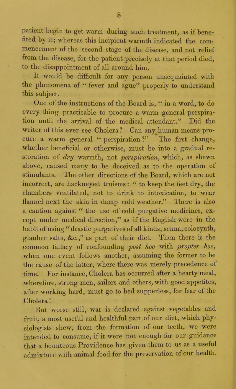 patient begin to get warm during such treatment, as if bene- fited by it; whereas this incipient warmth indicated the com- mencement of the second stage of the disease, and not relief from the disease, for the patient precisely at that period died, to the disappointment of all around him. It would be difficult for any person unacquainted with the phenomena of “ fever and ague” properly to understand this subject. One of the instructions of the Board is, “ in a word, to do every thing practicable to procure a warm general perspira- tion until the arrival of the medical attendant.” Did the wi-iter of this ever see Cholera ? Can any^human means pro- cure a warm general “ perspiration ?” The first change, whether beneficial or otherwise, must be into a gradual re- storation of dry warmth, not perspiration, which, as shewn above, caused many to be deceived as to the operation of stimulants. The other directions of the Board, which are not incorrect, are hackneyed truisms: “ to keep the feet dry, the chambers ventilated, not to drink to intoxication, to wear flannel next the skin in damp cold weather.” There is also a caution against “ the use of cold purgative medicines, ex- cept under medical direction,” as if the English were in the habit of using “ drastic purgatives of all kinds, senna, coloc}aith, glauber salts, &c.,” as part of their diet. Then there is the common fallacy of confounding post hoc with propter hoc, when one event follows another, assuming the former to be the cause of the latter, where there was merely precedence of time. For instance. Cholera has occurred after a hearty meal, wherefore, strong men, sailors and others, with good appetites, after working hard, must go to bed supperless, for fear of the Cholera! But worse still, war is declared against vegetables and fruit, a most useful and healthful part of our diet, which phy- siologists shew, from the formation of our teeth, we were intended to consume, if it were not enough for our guidance that a bounteous Providence has given them to us as a useful admixture with animal food for the preservation of our health.