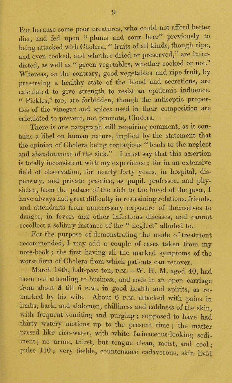 But because some poor creatures, who could not afford better diet, had fed upon plums and sour beer” previously to being attacked with Cholera, “ fruits of all kinds, though ripe, and even cooked, and whether dried or preserved,” are inter- dicted, as well as “ green vegetables, whether cooked or not.” Whereas, on the contrary, good vegetables and ripe fruit, by preserving a healthy state of the blood and secretions, are calculated to give strength to resist an epidemic influence. Pickles,” too, are forbidden, though the antiseptic proper- ties of the vinegar and spices used in their composition are calculated to prevent, not promote. Cholera. There is one paragraph still requiring comment, as it con- tains a libel on human nature, implied by the statement that the opinion of Cholera being contagious “ leads to the neglect and abandonment of the sick.” I must say that this assertion is totally inconsistent with my experience; for in an extensive field of observation, for nearly forty years, in hospital, dis- pensary, and private practice, as pupil, professor, and phy- sician, from the palace of the rich to the hovel of the poor, I have always had great difficrdty in restraining relations, friends, and attendants from unnecessary exposure of themselves to danger, in fevers and other infectious diseases, and cannot recollect a solitary instance of the ‘‘ neglect” alluded to. For the purpose of demonstrating the mode of treatment recommended, I may add a couple of cases taken from my note-book; the first having all the marked symptoms of the worst form of Cholera from which patients can recover. March 14th, half-past ten, p.m.—W. H. M. aged 40, had been out attending to business, and rode in an open carriage from about 3 till 5 p.m., in good health and spirits, as re- marked by his wife. About 6 p.m. attacked with pains in limbs, back, and abdomen, chilliness and coldness of the skin, with frequent vomiting and purging; supposed to have had thirty watery motions up to the present time ; the matter- passed like rice-water, with white farinaceous-looking sedi- ment; no urine, thirst, but tongue clean, moist, and cool; pulse 110; very feeble, countenance cadaverous, skin livid