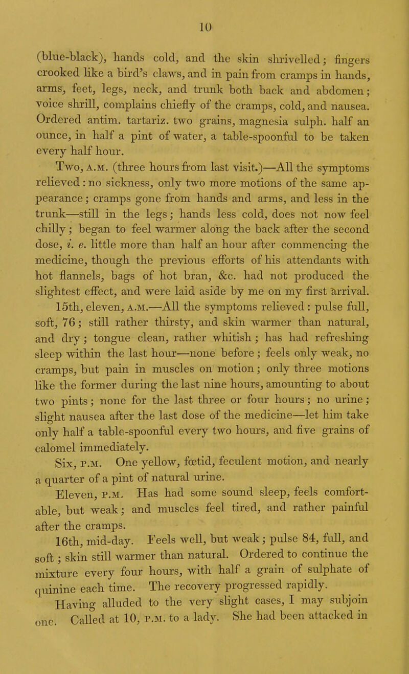 (blue-black), hands cold, and the skin slmvelled; fingers crooked like a bird’s claws, and in pain from cramps in hands, arms, feet, legs, neck, and trunk both back and abdomen; voice shrill, complains chiefly of the cramps, cold, and nausea. Ordered antim. tartariz. two grains, magnesia sulph. half an ounce, in half a pint of water, a table-spoonful to be taken every half hour. Two, A.M. (three hours fr-om last visit.)—All the symptoms relieved: no sickness, only two more motions of the same ap- pearance ; cramps gone from hands and arms, and less in the trunk—still in the legs; hands less cold, does not now feel chilly; began to feel warmer along the back after the second dose, i. e. Httle more than half an hour after commencing the medicine, though the previous efforts of his attendants with hot flannels, bags of hot bran, &c. had not produced the slightest effect, and were laid aside by me on my flrst Arrival. 15th,eleven, a.m.—All the symptoms relieved: pulse full, soft, 76; still rather thirsty, and skin warmer than natural, and dry; tongue clean, rather whitish; has had refreshing sleep within the last horur—none before; feels only weak, no cramps, but pain in muscles on motion; only thi-ee motions like the former during the last nine hours, amounting to about two pints; none for the last thi-ee or four hours; no urine; slight nausea after the last dose of the medicine—let him take only half a table-spoonful every two hours, and five grains of calomel immediately. Six, p.M. One yellow, foetid, feculent motion, and nearly a quarter of a pint of natural urine. Eleven, p.m. Has had some sound sleep, feels comfort- able, but weak; and muscles feel tired, and rather painful after the cramps. 16th, mid-day. Feels well, but weak; prdse 84, full, and soft; skin still warmer than natural. Ordered to continue the mixture every four hours, with half a grain of sulphate of quinine each time. The recovery progressed rapidly. Having alluded to the very slight cases, I may subjoin one. Called at 10, p.m. to a lady. She had been attacked in