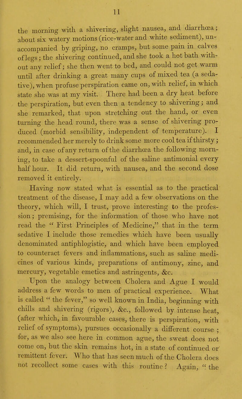 the morning with a shivering^ slight nausea, and diarrhoea; about six watery motions (rice-water and white sediment), un- accompanied by griping, no cramps, but some pain in calves of legs; the shivering continued, and she took a hot bath Avith- out any relief; she then went to bed, and could not get warm until after drinking a great many cups of mixed tea (a seda- tive), when profuse perspiration came on, with relief, in which state she was at my visit. There had been a dry heat before the perspiration, but even then a tendency to shivering; and she remarked, that upon stretching out the hand, or even turning the head round, there was a sense of shivering pro- duced (morbid sensibility, independent of temperature). I recommended her merely to drink some more cool tea if thii’sty; and, in case of any return of the diarrhoea the following morn- ing, to take a dessert-spoonful of the salme antimonial every half hour. It did return, with nausea, and the second dose removed it entirely. Having now stated what is essential as to the practical treatment of the disease, I may add a few observations on the theory, which will, I trust, prove interesting to the profes- sion ; premisuig, for the information of those who have not read the First Principles of Medicine,” that in the term sedative I include those remedies which have been usually denominated antiphlogistic, and which have been employed to counteract fevers and inflammations, such as saline medi- cines of various kinds, preparations of antimony, zinc, and mercury, vegetable emetics and astringents, &c. Upon the analogy between Cholera and Ague I woidd address a few words to men of practical experience. What is called “ the fever,” so well known in India, beginning with chills and shivering (rigors), &c., followed by intense heat, (after which, in favourable cases, there is perspiration, with relief of symptoms), pursues occasionally a different course ; for, as we also see here in common ague, the sweat does not come on, but the skin remains hot, in a state of continued or remittent fever. Who that has seen much of the Cholera does not recollect some cases with this routine ? Again, “ the