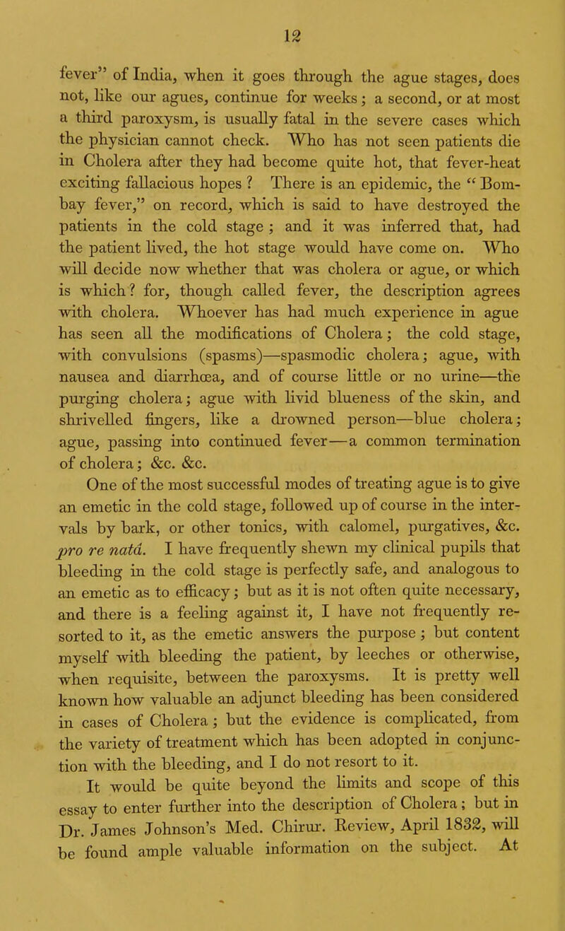 fever” of India, when it goes through the ague stages, does not, like our agues, continue for weeks; a second, or at most a third paroxysm, is usually fatal in the severe cases which the physician cannot check. Who has not seen patients die in Cholera after they had become quite hot, that fever-heat exciting fallacious hopes ? There is an epidemic, the “ Bom- bay fever,” on record, which is said to have destroyed the patients in the cold stage ; and it was inferred that, had the patient lived, the hot stage would have come on. Who will decide now whether that was cholera or ague, or which is which? for, though called fever, the description agrees with cholera. Whoever has had much experience in ague has seen ah the modifications of Cholera; the cold stage, with convulsions (spasms)—spasmodic cholera; ague, with nausea and diarrhoea, and of course little or no urine—the purging cholera; ague with livid blueness of the skin, and shrivelled fingers, like a drowned person—blue cholera; ague, passing into continued fever—a common termination of cholera; &c. &c. One of the most successful modes of treating ague is to give an emetic in the cold stage, followed up of course in the inter- vals by bark, or other tonics, with calomel, pui-gatives, &c. pro re natd. I have frequently shewn my clinical pupils that bleeding in the cold stage is perfectly safe, and analogous to an emetic as to efiicacy; but as it is not often quite necessary, and there is a feeling against it, I have not frequently re- sorted to it, as the emetic answers the purpose; but content myself with bleeding the patient, by leeches or otherwise, when requisite, between the paroxysms. It is pretty well known how valuable an adjunct bleeding has been considered in cases of Cholera; but the evidence is complicated, from the variety of treatment which has been adopted in conjunc- tion with the bleeding, and I do not resort to it. It would be quite beyond the limits and scope of this essay to enter further into the description of Cholera; but in Dr. James Johnson’s Med. Chirui-. Review, April 1832, will be found ample valuable information on the subject. At