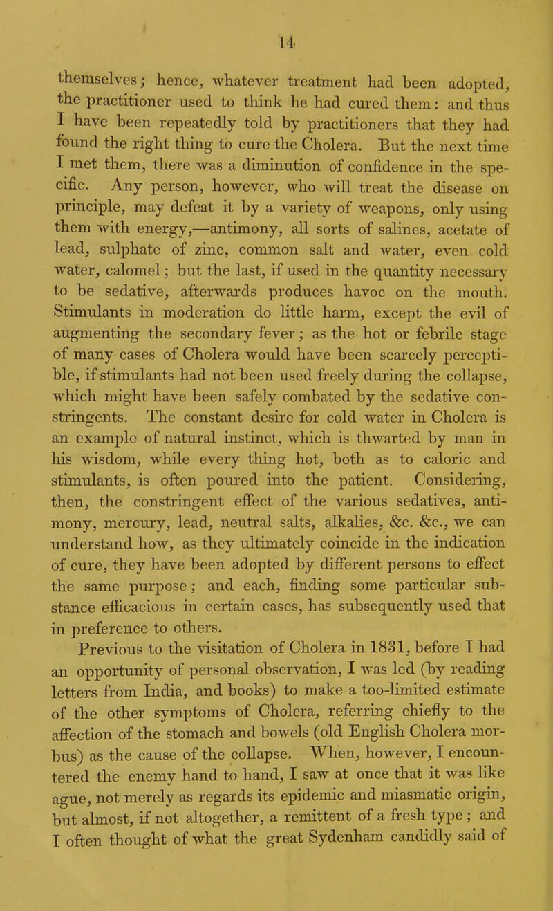 themselves; hence, whatever treatment had been adopted, the practitioner used to think he had cured them: and thus I have been repeatedly told by practitioners that they had found the right thing to cure the Cholera. But the next time I met them, there was a diminution of confidence in the spe- cific. Any person, however, who will treat the disease on principle, may defeat it by a variety of weapons, only using them with energy,—antimony, all sorts of salines, acetate of lead, sulphate of zinc, common salt and water, even cold water, calomel; but the last, if used in the quantity necessary to be sedative, afterwards produces havoc on the mouth. Stimulants in moderation do little harm, except the evil of augmenting the secondary fever; as the hot or febrile stage of many cases of Cholera would have been scarcely percepti- ble, if stimulants had not been used freely during the coUapse, which might have been safely combated by the sedative con- stringents. The constant desire for cold water in Cholera is an example of natural instinct, which is thwarted by man in his wisdom, while every thing hot, both as to caloric and stimulants, is often poured into the patient. Considering, then, the constringent effect of the various sedatives, anti- mony, mercury, lead, neutral salts, alkalies, &c. &c., we can understand how, as they ultimately coincide in the indication of cure, they have been adopted by different persons to effect the same purpose; and each, finding some particular sub- stance efficacious in certain cases, has subsequently used that in preference to others. Previous to the visitation of Cholera in 1831, before I had an opportunity of personal observation, I was led (by reading letters from India, and books) to make a too-limited estimate of the other symptoms of Cholera, referring chiefly to the affection of the stomach and bowels (old English Cholera mor- bus) as the cause of the collapse. When, however, I encoun- tered the enemy hand to hand, I saw at once that it was like ague, not merely as regards its epidemic and miasmatic origin, but almost, if not altogether, a remittent of a fr-esh tjq^e; and I often thought of what the great Sydenham candidly said of