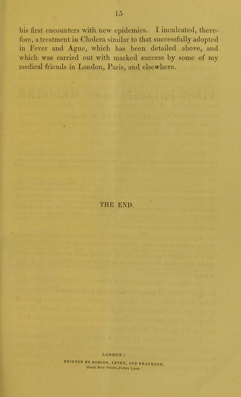 his first encounters with new epidemics. I inculcated, there- fore, a treatment in Cholera similar to that successfully adopted in Fever and Ague, which has been detailed above, and which was carried out with marked success by some of my medical friends in London, Paris, and elsewhere. THE END. LONDON: PniNTED BY ROBSON, LEVEY, AND FRANKLYN, Great New Street, Fetter Lane. '