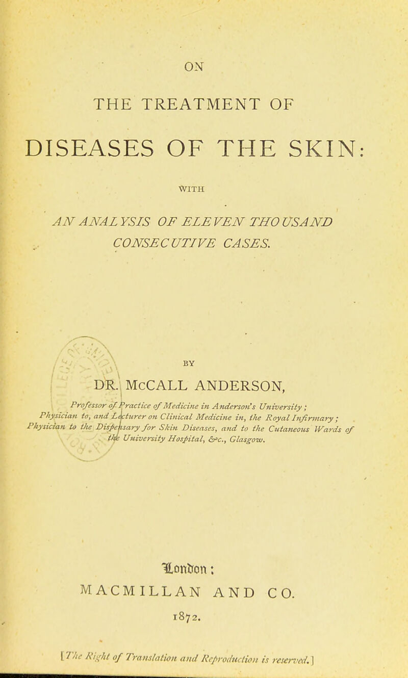 ON THE TREATMENT OF DISEASES OF THE SKIN WITH AN ANAL YSIS OF ELE VEN THO USAND CONSECUTIVE CASES. BY ; DR., McCALL ANDERSON, Professor ojC^ractice of Medicine in Atiderson's University ; Physician to, atid Lkturer on Clinical Medicine in, the Royal Infirmary ; Physician to tlie DisMisary for Skin Diseases, and to the Cutaneous IVat-ds of tlJe University Hospital, dfic, Glasgow. MACMILLAN AND CO. 1872. f The Kit^Jtf of Traijslatioit and Rcfroduction is reserved.