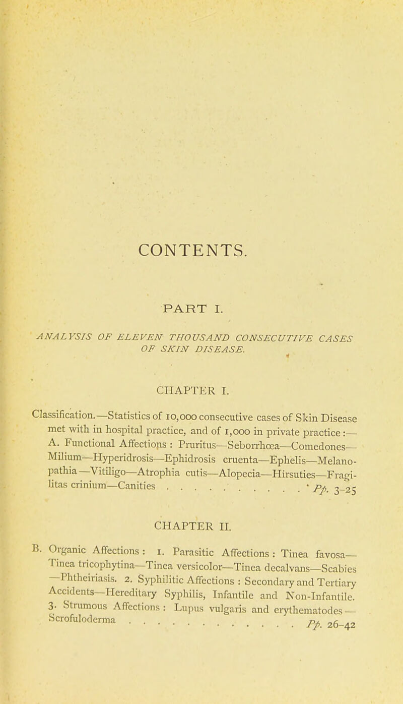 CONTENTS. PART I. ANALYSIS OF ELEVEN THOUSAND CONSECUTIVE CASES OF SKIN DISEASE. CHAPTER I. Classification.—Statistics of 10,000 consecutive cases of vSkin Disease met with in hospital practice, and of 1,000 in private practice: A. Functional Affections : Praritus—Seborrhcea—Comedones— Milium—Hyperidrosis—Ephidrosis cruenta—Ephelis—Melano- pathia —VitUigo—Atrophia cutis—Alopecia—Hirsuties—Fragi- litas crinium—Canities • pp ^-25 CHAPTER II. B. Organic Affections : i. Parasitic Affections : Tinea favosa— Tinea tricophytina—Tinea versicolor—Tinea decalvans—Scabies —Phtheiriasis. 2. Syphilitic Affections : Secondary and Tertiary Accidents—Hereditary Syphilis, Infantile and Non-Infantile. 3. Strumous Affections: Lupus vulgaris and erythenmtodes— Scrofuloderma 26-42