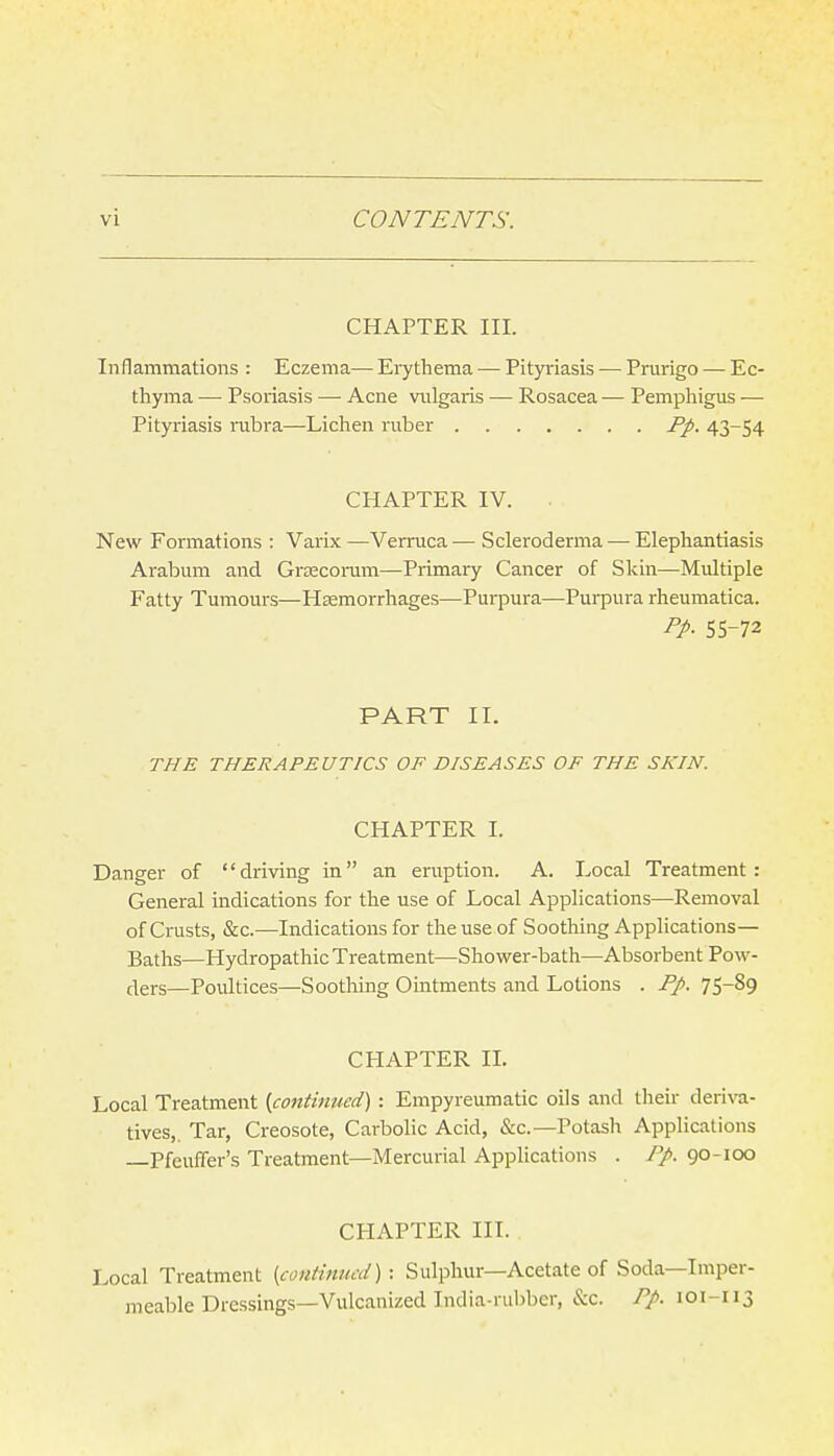CHAPTER III. Inflammations : Eczema— Eiythema — Pityriasis — Prurigo — Ec- thyma — Psoriasis — Acne vulgaris — Rosacea — Pemphigus — Pityriasis rubra—Lichen ruber Pp. 43-54 CHAPTER IV. New Formations : Varix —Verruca— Scleroderma — Elephantiasis Arabum and Grsecoram—Primary Cancer of Skin—Multiple Fatty Tumours—Hsemorrhages—Purpura—Purpura rheumatica. pp. 55-72 PART II. THE THERAPEUTICS OF DISEASES OF THE SKIN. CHAPTER 1. Danger of driving in an eruption. A. Local Treatment: General indications for the use of Local Applications—Removal of Crusts, &c.—Indications for the use of Soothing Applications- Baths—Hydropathic Treatment—Shovt^er-bath—Absorbent Pow- ders—Poultices—Soothing Ointments and Lotions . Pp. 75-89 CHAPTER II. Local Treatment [continued) : Empyreumatic oils and their derira- tives,. Tar, Creosote, Carbolic Acid, &c.—Potash Applications —Pfeuffer's Treatment—Mercurial Applications . Pp. 90-100 CHAPTER III. Local Treatment {continued) : Sulphur—Acetate of Soda—Imper- meable Dressings—Vulcanized India-rubber, &c. Pp. 101-113