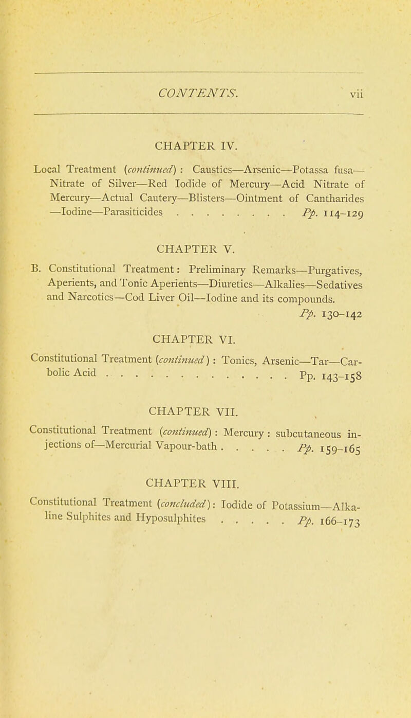 CHAPTER IV. Local Treatment (continiied) : Caustics—Arsenic—Potassa fusa— Nitrate of Silver—Red Iodide of Mercuiy—Acid Nitrate of Mercury—Actual Cauteiy—Blisters—Ointment of Cantharides —Iodine—Parasiticides Fp. 114-129 CHAPTER V. B. Constitutional Treatment: Preliminary Remarks—Purgatives, Aperients, and Tonic Aperients—Diuretics—Alkalies—Sedatives and Narcotics—Cod Liver Oil—Iodine and its compounds. 130-142 CHAPTER VI. Constitutional Treatment (continued): Tonics, Arsenic—Tar—Car- bolic Acid Pp_ 143-158 CHAPTER VII. Constitutional Treatment {continued): Mercury : subcutaneous in- jections of—Mercurial Vapour-bath i^. 159-165 CHAPTER VIII. Constitutional Treatment [concluded): Iodide of Potassium—Alka- line Sulphites and Hyposulphites 166-173