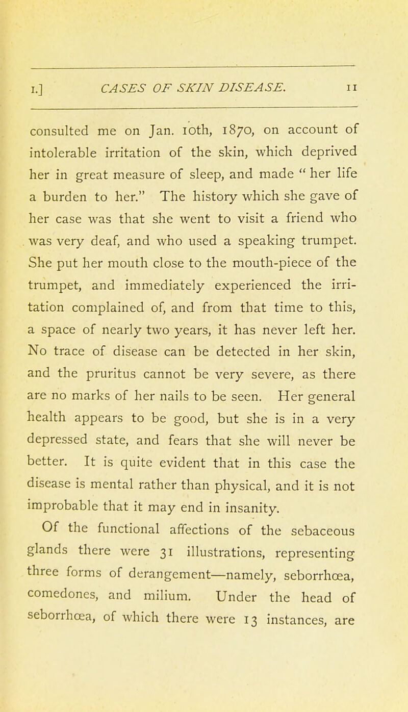 consulted me on Jan. loth, 1870, on account of intolerable irritation of the skin, which deprived her in great measure of sleep, and made  her life a burden to her. The history which she gave of her case was that she went to visit a friend who . was very deaf, and who used a speaking trumpet. She put her mouth close to the mouth-piece of the trumpet, and immediately experienced the irri- tation complained of, and from that time to this, a space of nearly two years, it has never left her. No trace of disease can be detected in her skin, and the pruritus cannot be very severe, as there are no marks of her nails to be seen. Her general health appears to be good, but she is in a very depressed state, and fears that she will never be better. It is quite evident that in this case the disease is mental rather than physical, and it is not improbable that it may end in insanity. Of the functional affections of the sebaceous glands there were 31 illustrations, representing three forms of derangement—namely, seborrhoea, comedones, and milium. Under the head of seborrhcea, of which there were 13 instances, are