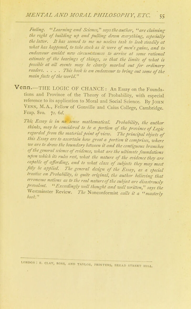 Feeling. Learning and Science  says the author, are claiming the right of building up and pulling dowiz evetything, especially the latter. It has seemed to me no useless task to look steadily at what has happened, to take stock as it were of men's gains, and to endeavour atnidst new circumstances to arrive at some rational estimate of the hearings of things, so that the limits of what is possible at all events may be clearly marked out for ordinary readers This book is an endeavour to bring out some of the main facts of the world. Venn.—THE LOGIC OF CHANCE: An Essay on the Founda- tions and Province of the Theoiy of Probability, with especial reference to its application to Moral and Social Science. By John Venn, M.A., Fellow of Gonville and Caius College, Cambridge. Fcap. 8vo. Is. 6d. This, Essay is in no sense mathematical. Probability, the author thinks, may be considered to be a portion of the province of Logic regarded from the matei'ial point ofviezv. The principal objects of this Essay are to ascertain how great a portion it comprises, where we are to draw the boundary between it and the contiguous branches of the general science of evidence, zvhat are the ultimate foundations upon which its rules rest, what the nature of the evidence they are capable of affording, and to what class of subjects they may most fitly be applied The general design of the Essay, as a special treatise on Probability, is quite original, the author believing that e?-roneous notions as to the real nature of the subject are disastrously prevalent. '' Exceedingly well thought and well written, says the Westminster Review. The Nonconformist calls it a masterly book. ■-ondon: r. cr.Av, ,,ons, and tavlok, rRmTE«s, nRtAD street muL.