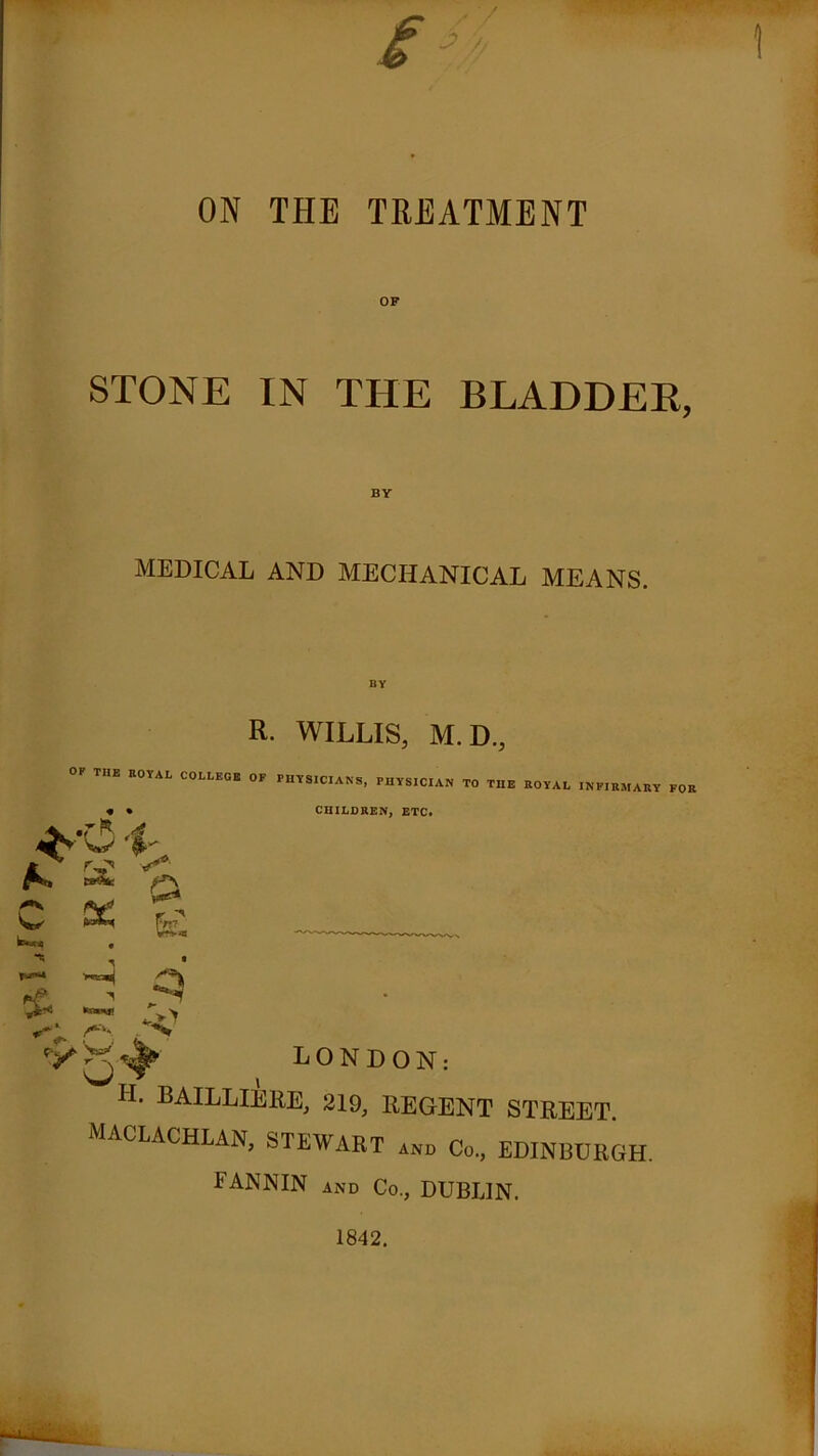 '•ff) T1 ON THE TREATMENT STONE IN THE BLADDER, BY MEDICAL AND MECHANICAL MEANS. R. WILLIS, M.D., OF THE ROYAL COLLEGE OF PHYSICIANS, PHYSICIAN TO THE ROYAL INFIRMARY FOR CHILDREN, ETC. W $• X & ^ • LONDON: H* baiLLIERE, 219, REGENT STREET. MACLACHLAN, STEWART and Co., EDINBURGH. FANNIN and Co., DUBLIN. 1842.