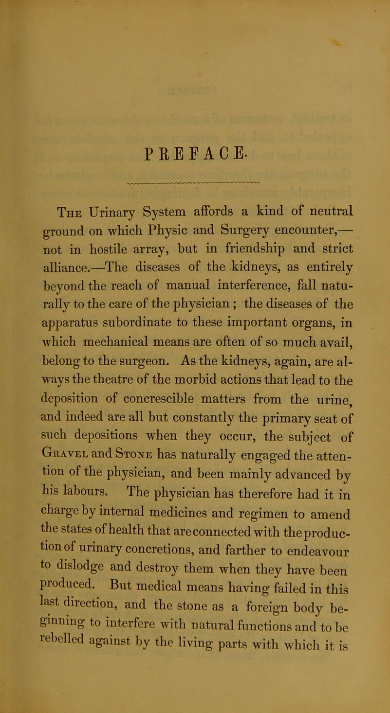 PREFACE. The Urinary System affords a kind of neutral ground on which Physic and Surgery encounter,— not in hostile array, but in friendship and strict alliance.—The diseases of the kidneys, as entirely beyond the reach of manual interference, fall natu- rally to the care of the physician; the diseases of the apparatus subordinate to these important organs, in which mechanical means are often of so much avail, belong to the surgeon. As the kidneys, again, are al- ways the theatre of the morbid actions that lead to the deposition of concrescible matters from the urine, and indeed are all but constantly the primary seat of such depositions when they occur, the subject of Gravel and Stone has naturally engaged the atten- tion of the physician, and been mainly advanced by his labours. The physician has therefore had it in charge by internal medicines and regimen to amend the states of health that are connected with the produc- tion of urinary concretions, and farther to endeavour to dislodge and destroy them when they have been produced. But medical means having failed in this last diiection, and the stone as a foreign body be- ginning to interfere with natural functions and to be rebelled against by the living parts with which it is