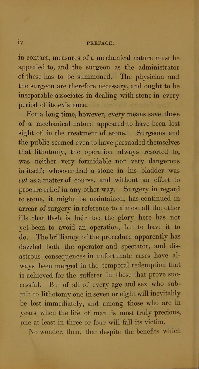 in contact, measures of a mechanical nature must be appealed to, and the surgeon as the administrator of these has to be summoned. The physician and the surgeon are therefore necessary, and ought to be inseparable associates in dealing with stone in every period of its existence. For a long time, however, every means save those of a mechanical nature appeared to have been lost sight of in the treatment of stone. Surgeons and the public seemed even to have persuaded themselves that lithotomy, the operation always resorted to, was neither very formidable nor very dangerous in itself; whoever had a stone in his bladder was cut as a matter of course, and without an effort to procure relief in any other way. Surgery in regard to stone, it might be maintained, has continued in arrear of surgery in reference to almost all the other ills that flesh is heir to ; the glory here has not yet been to avoid an operation, but to have it to do. The brilliancy of the procedure apparently has dazzled both the operator and spectator, and dis- astrous consequences in unfortunate cases have al- ways been merged in the temporal redemption that is achieved for the sufferer in those that prove suc- cessful. But of all of every age and sex who sub- mit to lithotomy one in seven or eight will inevitably be lost immediately, and among those who are in years when the life of man is most truly precious, one at least in three or four will fall its victim. No wonder, then, that despite the benefits which