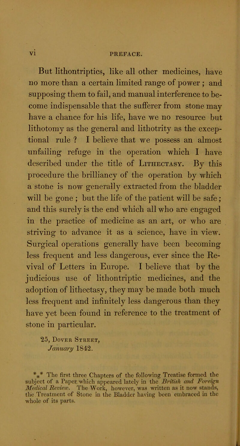 But Iithontriptics, like all other medicines, have no more than a certain limited range of power ; and supposing them to fail, and manual interference to be- come indispensable that the sufferer from stone may have a chance for his life, have we no resource but lithotomy as the general and lithotrity as the excep- tional rule ? I believe that we possess an almost unfailing refuge in the operation which I have described under the title of Lithectasy. By this procedure the brilliancy of the operation by which a stone is now generally extracted from the bladder will be gone ; but the life of the patient will be safe; and this surely is the end which all who are engaged in the practice of medicine as an art, or who are striving to advance it as a science, have in view. Surgical operations generally have been becoming less frequent and less dangerous, ever since the Re- vival of Letters in Europe. I believe that by the judicious use of lithontriptic medicines, and the adoption of lithectasy, they may be made both much less frequent and infinitely less dangerous than they have yet been found in reference to the treatment of stone in particular. 25, Dover Street, January 1842. *#* The first three Chapters of the following Treatise formed the subject of a Paper which appeared lately in the British and Foreign Medical Review. The Work, however, was written as it now stands, the Treatment of Stone in the Bladder having been embraced in the whole of its parts.