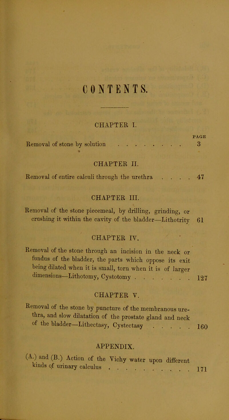CONTENTS. CHAPTER I. Removal of stone by solution PAGE 3 CHAPTER II. Removal of entire calculi through the urethra . 47 CHAPTER III. Removal of the stone piecemeal, by drilling, grinding, or crushing it within the cavity of the bladder—Lithotrity 61 CHAPTER IV. Removal of the stone through an incision in the neck or fundus of the bladder, the parts which oppose its exit being dilated when it is small, torn when it is of larger dimensions—Lithotomy, Cystotomy 127 CHAPTER V. Removal of the stone by puncture of the membranous ure- thra, and slow dilatation of the prostate gland and neck of the bladder—Lithectasy, Cystectasy 160 appendix. (A ) and (B.) Action of the Vichy water upon different kinds of urinary calculus j>71