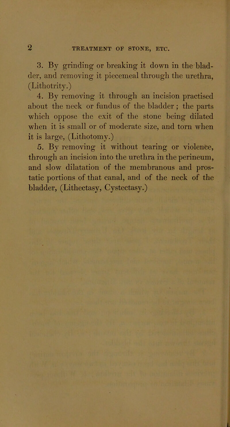 TREATMENT OF STONE, ETC. 3. By grinding or breaking it down in the blad- der, and removing it piecemeal through the urethra, (Lithotrity.) 4. By removing it through an incision practised about the neck or fundus of the bladder ; the parts which oppose the exit of the stone being dilated when it is small or of moderate size, and torn when it is large, (Lithotomy.) 5. By removing it without tearing or violence, through an incision into the urethra in the perineum, and slow dilatation of the membranous and pros- tatic portions of that canal, and of the neck of the bladder, (Lithectasy, Cystectasy.)