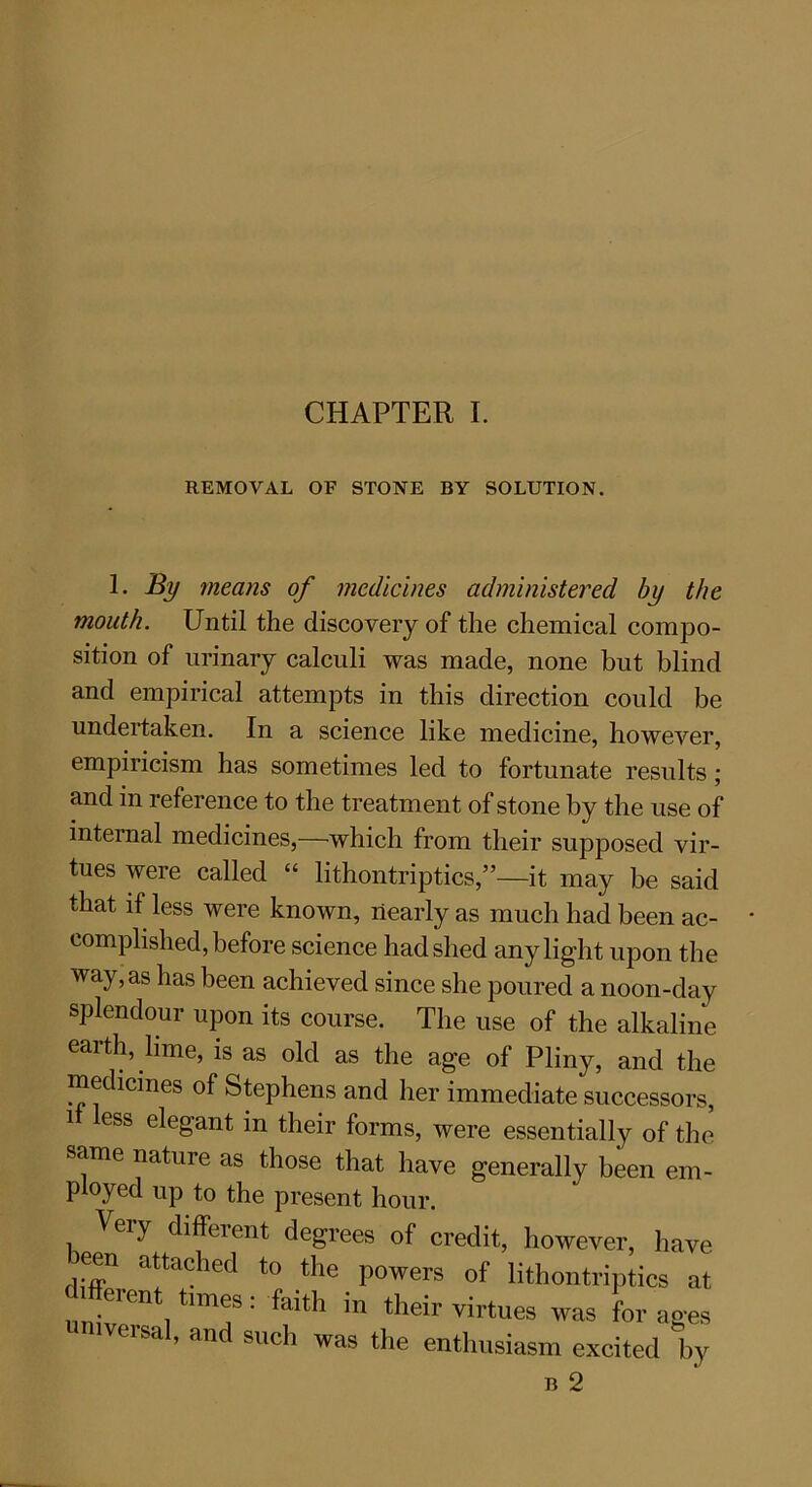 CHAPTER I. REMOVAL OF STONE BY SOLUTION. 1. By means of medicines administered by the mouth. Until the discovery of the chemical compo- sition of urinary calculi was made, none but blind and empirical attempts in this direction could be undertaken. In a science like medicine, however, empiricism has sometimes led to fortunate results ; and in reference to the treatment of stone by the use of internal medicines,—which from their supposed vir- tues were called “ lithontriptics,”—it may be said that if less were known, nearly as much had been ac- complished, before science had shed any light upon the way, as has been achieved since she poured a noon-day splendour upon its course. The use of the alkaline earth, lime, is as old as the age of Pliny, and the medicines of Stephens and her immediate successors, i less elegant in their forms, were essentially of the same nature as those that have generally been em- ployed up to the present hour. Veiy different degrees of credit, however, have een attached to the powers of lithontriptics at different times: faith in their virtues was forages universal, and such was the enthusiasm excited by
