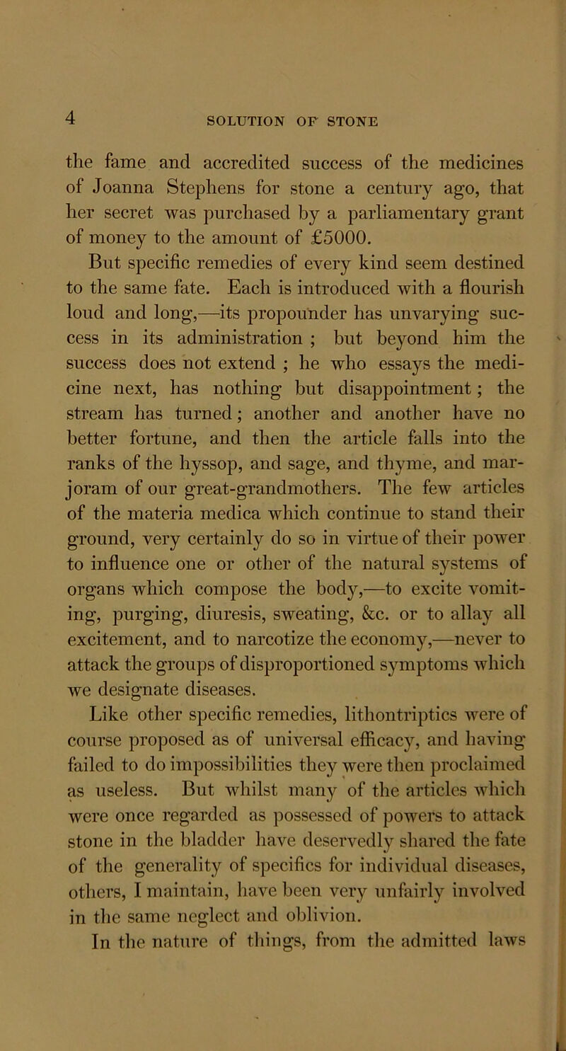 the fame and accredited success of the medicines of Joanna Stephens for stone a century ago, that her secret was purchased by a parliamentary grant of money to the amount of £5000. But specific remedies of every kind seem destined to the same fate. Each is introduced with a flourish loud and long,—its propounder has unvarying suc- cess in its administration ; but beyond him the success does not extend ; he who essays the medi- cine next, has nothing but disappointment; the stream has turned; another and another have no better fortune, and then the article falls into the ranks of the hyssop, and sage, and thyme, and mar- joram of our great-grandmothers. The few articles of the materia medica which continue to stand their ground, very certainly do so in virtue of their power to influence one or other of the natural systems of organs which compose the bod}',—to excite vomit- ing, purging, diuresis, sweating, &c. or to allay all excitement, and to narcotize the economy,—never to attack the groups of disproportioned symptoms which we designate diseases. Like other specific remedies, lithontriptics were of course proposed as of universal efficacy, and having failed to do impossibilities they were then proclaimed as useless. But whilst many of the articles which were once regarded as possessed of powers to attack stone in the bladder have deservedly shared the fate of the generality of specifics for individual diseases, others, I maintain, have been very unfairly involved in the same neglect and oblivion. In the nature of things, from the admitted laws