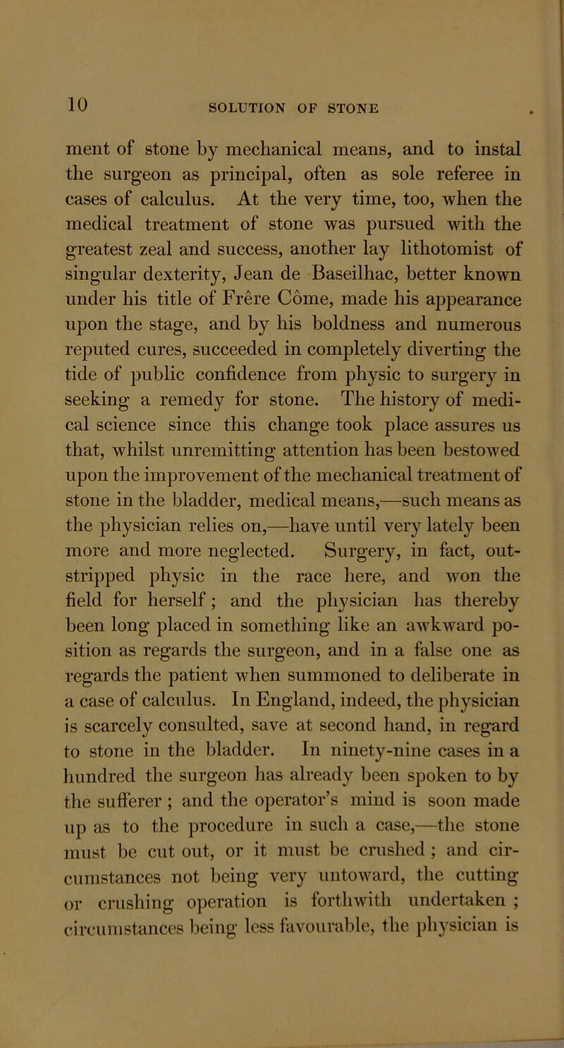 ment of stone by mechanical means, and to instal the surgeon as principal, often as sole referee in cases of calculus. At the very time, too, when the medical treatment of stone was pursued with the greatest zeal and success, another lay lithotomist of singular dexterity, Jean de Baseilhac, better known under his title of Frere Come, made his appearance upon the stage, and by his boldness and numerous reputed cures, succeeded in completely diverting the tide of public confidence from physic to surgery in seeking a remedy for stone. The history of medi- cal science since this change took place assures us that, whilst unremitting attention has been bestowed upon the improvement of the mechanical treatment of stone in the bladder, medical means,—such means as the physician relies on,—have until very lately been more and more neglected. Surgery, in fact, out- stripped physic in the race here, and won the field for herself; and the physician has thereby been long placed in something like an awkward po- sition as regards the surgeon, and in a false one as regards the patient when summoned to deliberate in a case of calculus. In England, indeed, the physician is scarcely consulted, save at second hand, in regard to stone in the bladder. In ninety-nine cases in a hundred the surgeon has already been spoken to by the sufferer ; and the operator’s mind is soon made up as to the procedure in such a case,—the stone must be cut out, or it must be crushed ; and cir- cumstances not being very untoward, the cutting or crushing operation is forthwith undertaken ; circumstances being less favourable, the physician is