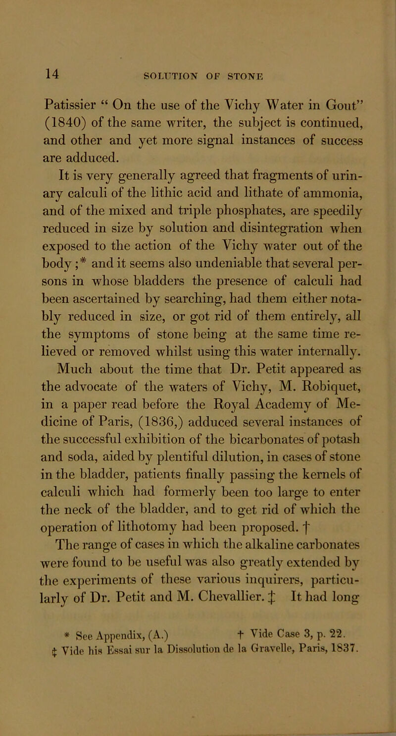 Patissier “ On the use of the Vichy Water in Gout” (1840) of the same writer, the subject is continued, and other and yet more signal instances of success are adduced. It is very generally agreed that fragments of urin- ary calculi of the lithic acid and lithate of ammonia, and of the mixed and triple phosphates, are speedily reduced in size by solution and disintegration when exposed to the action of the Vichy water out of the body; * and it seems also undeniable that several per- sons in whose bladders the presence of calculi had been ascertained by searching, had them either nota- bly reduced in size, or got rid of them entirely, all the symptoms of stone being at the same time re- lieved or removed whilst using this water internally. Much about the time that Dr. Petit appeared as the advocate of the waters of Vichy, M. Robiquet, in a paper read before the Royal Academy of Me- dicine of Paris, (1836,) adduced several instances of the successful exhibition of the bicarbonates of potash and soda, aided by plentiful dilution, in cases of stone in the bladder, patients finally passing the kernels of calculi which had formerly been too large to enter the neck of the bladder, and to get rid of which the operation of lithotomy had been proposed, j' The range of cases in which the alkaline carbonates were found to be useful was also greatly extended by the experiments of these various inquirers, particu- larly of Dr. Petit and M. Chevallier. £ It had long * See Appendix, (A.) t Vide Case 3, p. 22. $ Vide his Essai sur la Dissolution de la Gravelle, Paris, 1837.
