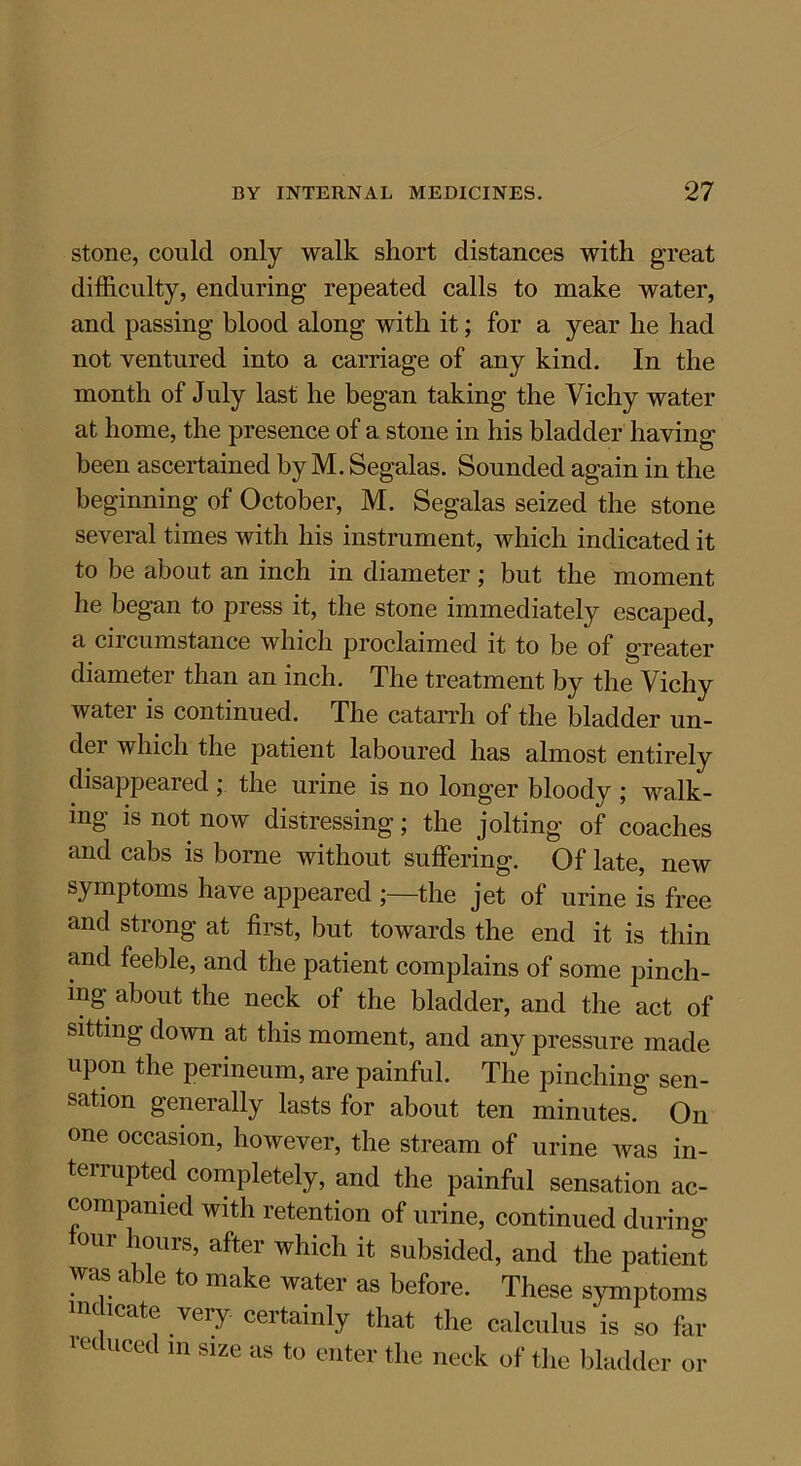 stone, could only walk short distances with great difficulty, enduring repeated calls to make water, and passing blood along with it; for a year he had not ventured into a carriage of any kind. In the month of July last he began taking the Vichy water at home, the presence of a stone in his bladder having been ascertained by M. Segalas. Sounded again in the beginning of October, M. Segalas seized the stone several times with his instrument, which indicated it to be about an inch in diameter ; but the moment he began to press it, the stone immediately escaped, a circumstance which proclaimed it to be of greater diameter than an inch. The treatment by the Vichy water is continued. The catarrh of the bladder un- dei which the patient laboured has almost entirely disappeared ; the urine is no longer bloody ; walk- ing is not now distressing; the jolting of coaches and cabs is borne without suffering. Of late, new symptoms have appeared ;—the jet of urine is free and strong at first, but towards the end it is thin and feeble, and the patient complains of some pinch- ing about the neck of the bladder, and the act of sitting down at this moment, and any pressure made upon the perineum, are painful. The pinching sen- sation generally lasts for about ten minutes. On one occasion, however, the stream of urine was in- terrupted completely, and the painful sensation ac- companied with retention of urine, continued during tour hours, after which it subsided, and the patient was able to make water as before. These symptoms indicate very certainly that the calculus is so far let UCed 111 Slze as to enter the neck of the bladder or