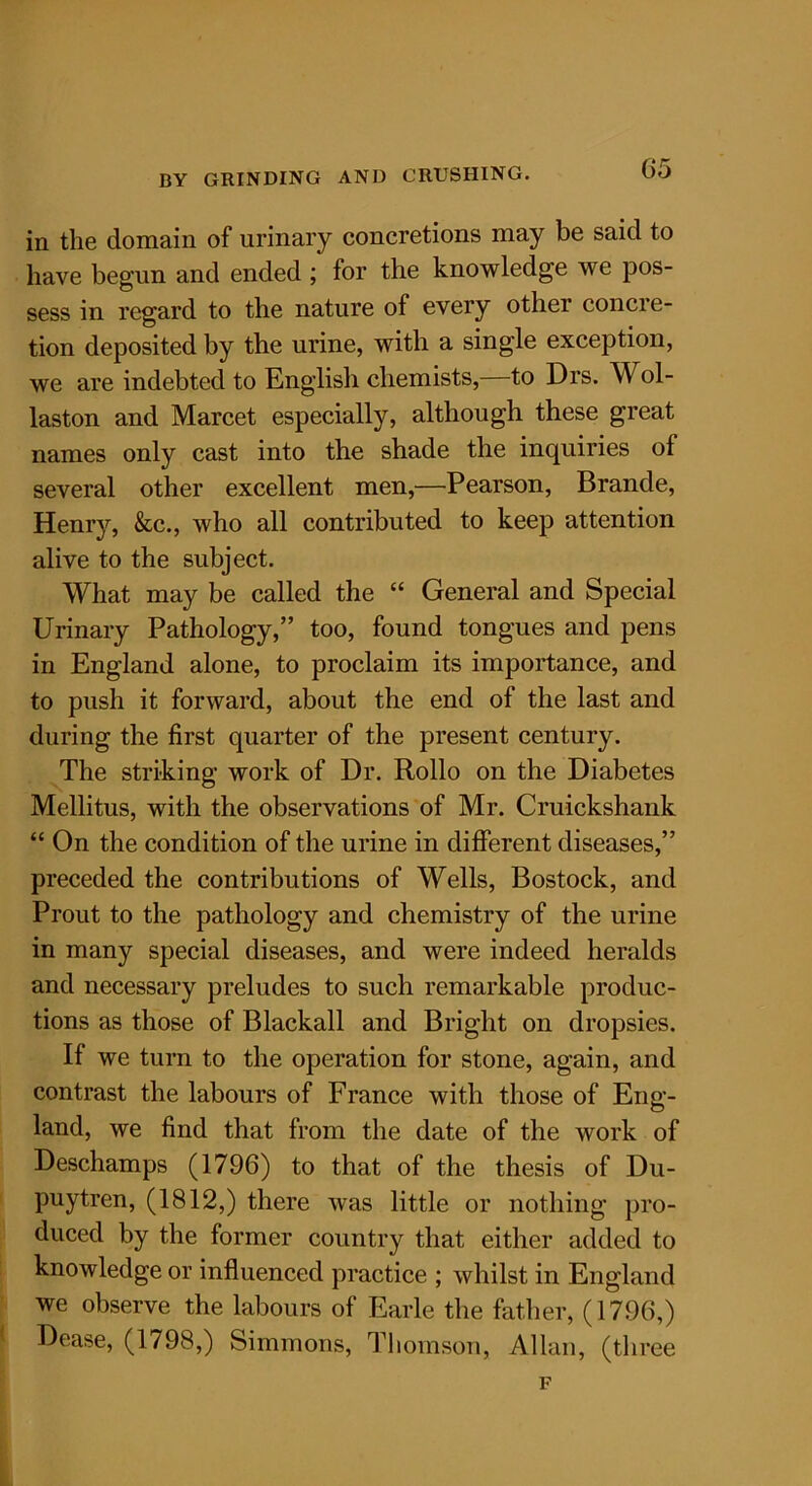 in the domain of urinary concretions may be said to have begun and ended ; for the knowledge we pos- sess in regard to the nature of every other concre- tion deposited by the urine, with a single exception, we are indebted to English chemists,—to Drs. Wol- laston and Marcet especially, although these great names only cast into the shade the inquiries of several other excellent men,—Pearson, Brande, Henry, &c., who all contributed to keep attention alive to the subject. What may be called the “ General and Special Urinary Pathology,” too, found tongues and pens in England alone, to proclaim its importance, and to push it forward, about the end of the last and during the first quarter of the present century. The striking work of Dr. Rollo on the Diabetes Mellitus, with the observations of Mr. Cruickshank “ On the condition of the urine in different diseases,” preceded the contributions of Wells, Bostock, and Prout to the pathology and chemistry of the urine in many special diseases, and were indeed heralds and necessary preludes to such remarkable produc- tions as those of Blackall and Bright on dropsies. If we turn to the operation for stone, again, and contrast the labours of France with those of Eng- land, we find that from the date of the work of Deschamps (1796) to that of the thesis of Du- puytren, (1812,) there was little or nothing pro- duced by the former country that either added to knowledge or influenced practice ; whilst in England we observe the labours of Earle the father, (1796,) Dease, (1798,) Simmons, Thomson, Allan, (three F