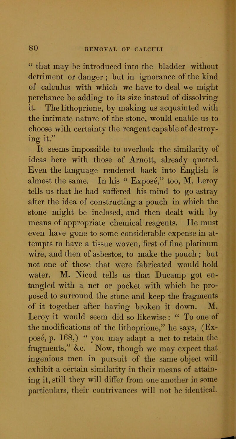 “ that may be introduced into the bladder without detriment or danger ; but in ignorance of the kind of calculus with which we have to deal we might perchance be adding to its size instead of dissolving it. The lithoprione, by making us acquainted with the intimate nature of the stone, would enable us to choose with certainty the reagent capable of destroy- ing it.” It seems impossible to overlook the similarity of ideas here with those of Arnott, already quoted. Even the language rendered back into English is almost the same. In his “ Expose,” too, M. Leroy tells us that he had suffered his mind to go astray after the idea of constructing a pouch in which the stone might be inclosed, and then dealt with by means of appropriate chemical reagents. He must even have gone to some considerable expense in at- tempts to have a tissue woven, first of fine platinum wire, and then of asbestos, to make the pouch ; but not one of those that were fabricated would hold water. M. Nicod tells us that Ducamp got en- tangled with a net or pocket with which he pro- posed to surround the stone and keep the fragments of it together after having broken it down. M. Leroy it would seem did so likewise: “ To one of the modifications of the lithoprione,” he says, (Ex- pose, p. 168,) “ you may adapt a net to retain the fragments,” &c. Now, though we may expect that ingenious men in pursuit of the same object will exhibit a certain similarity in their means of attain- ing it, still they will differ from one another in some particulars, their contrivances will not be identical.