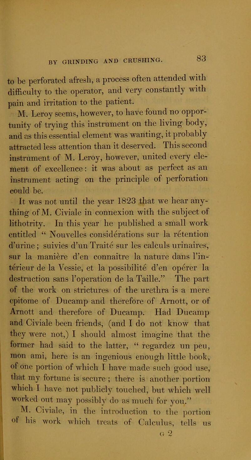 to be perforated afresh, a process often attended with difficulty to the operator, and very constantly with pain and irritation to the patient. M. Leroy seems, however, to have found no oppor- tunity of trying this instrument on the living body, and as this essential element was wanting, it probably attracted less attention than it deserved. This second instrument of M. Leroy, however, united every ele- ment of excellence: it was about as perfect as an instrument acting on the principle of perforation could be. It was not until the year 1823 that we hear any- thing of M. Civiale in connexion with the subject of lithotrity. In this year he published a small work entitled “ Nouvelles considerations sur la retention d’urine; suivies d’un Traite sur les calculs urinaires, sur la maniere d’en connaitre la nature dans l’in- terieur de la Yessie, et la possibility d’en operer la destruction sans 1’operation de la Taille.” The part of the work on strictures of the urethra is a mere epitome of Ducainp and therefore of Arnott, or of Arnott and therefore of Ducamp. Had Ducamp and Civiale been friends, (and I do not know that they were not,) I should almost imagine that the former had said to the latter, “ regardez un pen, mon ami, here is an ingenious enough little book, of one portion of which I have made such good use, that my fortune is secure ; there is another portion which I have not publicly touched, but which well worked out may possibly do as much for you.” M. Civiale, in the introduction to the portion of his work which treats of Calculus, tells us g 2
