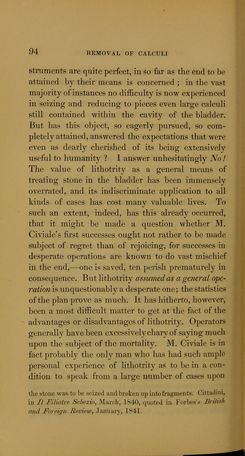 struments are quite perfect, in so far as the end to be attained by their means is concerned ; in the vast majority of instances no difficulty is now experienced in seizing and reducing to pieces even large calculi still contained within the cavity of the bladder. But has this object, so eagerly pursued, so com- pletely attained, answered the expectations that were even as dearly cherished of its being extensively useful to humanity ? I answer unhesitatingly No! The value of lithotrity as a general means of treating stone in the bladder has been immensely overrated, and its indiscriminate application to all kinds of cases has cost many valuable lives. To such an extent, indeed, has this already occurred, that it might be made a question whether M. Civiale’s first successes ought not rather to be made subject of regret than of rejoicing, for successes in desperate operations are known to do vast mischief in the end,-—one is saved, ten perish prematurely in consequence. But lithotrity assumed as a general ope- ration is unquestionably a desperate one; the statistics of the plan prove as much. It has hitherto, however, been a most difficult matter to get at the fact of the advantages or disadvantages of lithotrity. Operators generally have been excessively chary of saying much upon the subject of the mortality. M. Civiale is in fact probably the only man who has had such ample personal experience of lithotrity as to be in a con- dition to speak from a large number of cases upon the stone was to be seized and broken op into fragments. Cittadini, in II Filiatre Sebezio, March, 1840, quoted in Forbes’s British and Foreign Review, January, 1841.