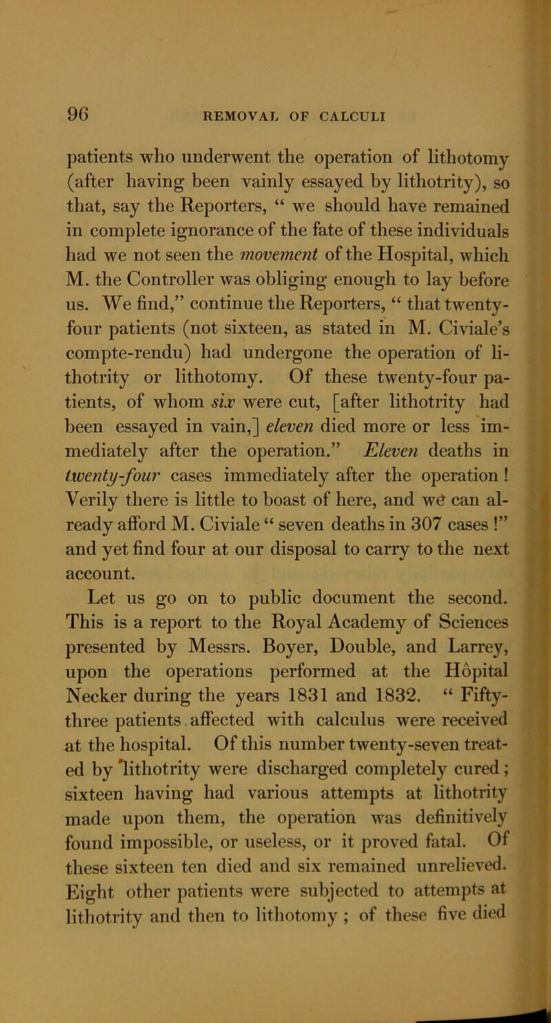 patients who underwent the operation of lithotomy (after having been vainly essayed by lithotrity), so that, say the Reporters, “ we should have remained in complete ignorance of the fate of these individuals had we not seen the movement of the Hospital, which M. the Controller was obliging enough to lay before us. We find,” continue the Reporters, “ that twenty- four patients (not sixteen, as stated in M. Civiale’s compte-rendu) had undergone the operation of li- thotrity or lithotomy. Of these twenty-four pa- tients, of whom six were cut, [after lithotrity had been essayed in vain,] eleven died more or less im- mediately after the operation.” Eleven deaths in twenty-four cases immediately after the operation ! Verily there is little to boast of here, and w£ can al- ready afford M. Civiale “ seven deaths in 307 cases !” and yet find four at our disposal to carry to the next account. Let us go on to public document the second. This is a report to the Royal Academy of Sciences presented by Messrs. Boyer, Double, and Larrey, upon the operations performed at the Hopital Necker during the years 1831 and 1832. “ Fifty- three patients affected with calculus were received at the hospital. Of this number twenty-seven treat- ed by lithotrity were discharged completely cured ; sixteen having had various attempts at lithotrity made upon them, the operation was definitively found impossible, or useless, or it proved fatal. Of these sixteen ten died and six remained unrelieved. Eight other patients were subjected to attempts at lithotrity and then to lithotomy ; of these five died