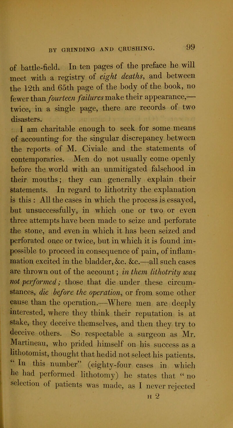 of battle-field. In ten pages of the preface he will meet with a registry of eight deaths, and between the 12th and 65th page of the body of the book, no fewer than fourteen failures make their appearance,— twice, in a single page, there are records of two disasters. I am charitable enough to seek for some means of accounting for the singular discrepancy between the reports of M. Civiale and the statements of contemporaries. Men do not usually come openly before the world with an unmitigated falsehood in their mouths; they can generally explain their statements. In regard to lithotrity the explanation is this : All the cases in which the process is essayed, but unsuccessfully, in which one or two or even three attempts have been made to seize and perforate the stone, and even in which it has been seized and perforated once or twice, but in which it is found im- possible to proceed in consequence of pain, of inflam- mation excited in the bladder, &c. &c.—all such cases are thrown out of the account; in them lithotrity was not performed; those that die under these circum- stances, die before the operation, or from some other cause than the operation.—Where men are deeply interested, where they think their reputation is at stake, they deceive themselves, and then they try to deceive others. So respectable a surgeon as Mr. Martineau, who prided himself on his success as a lithotomist, thought that he did not select his patients. In this number” (eighty-four cases in which he had performed lithotomy) he states that “ no selection of patients was made, as I never rejected h 2