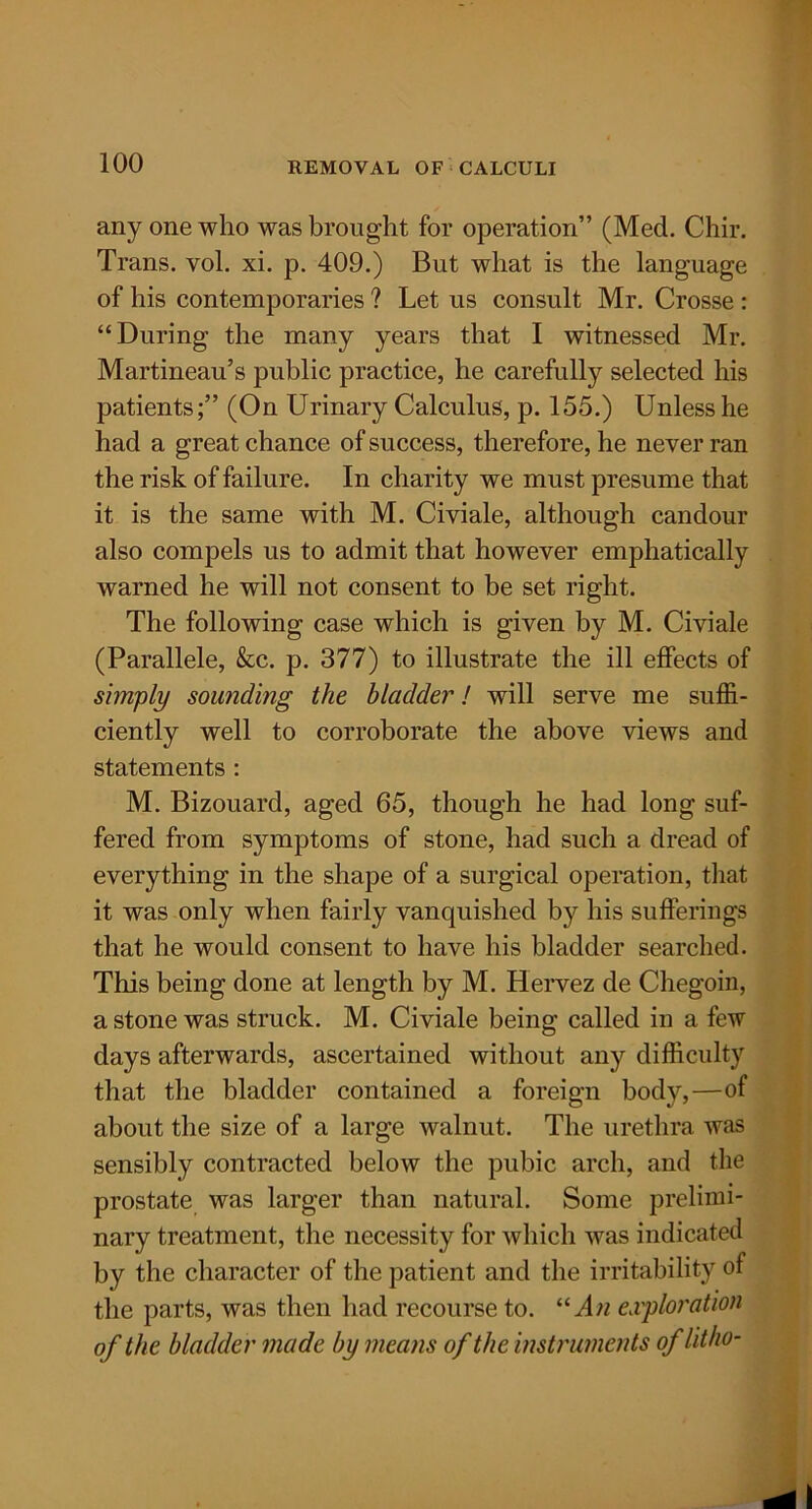 any one who was brought for operation” (Med. Chir. Trans, vol. xi. p. 409.) But what is the language of his contemporaries ? Let us consult Mr. Crosse : “During the many years that I witnessed Mr. Martineau’s public practice, he carefully selected his patients;” (On Urinary Calculus, p. 155.) Unless he had a great chance of success, therefore, he never ran the risk of failure. In charity we must presume that it is the same with M. Civiale, although candour also compels us to admit that however emphatically warned he will not consent to be set right. The following case which is given by M. Civiale (Parallele, &c. p. 377) to illustrate the ill effects of simply sounding the bladder! will serve me suffi- ciently well to corroborate the above views and statements : M. Bizouard, aged 65, though he had long suf- fered from symptoms of stone, had such a dread of everything in the shape of a surgical operation, that it was only when fairly vanquished by his sufferings that he would consent to have his bladder searched. This being done at length by M. Hervez de Chegoin, a stone was struck. M. Civiale being called in a few days afterwards, ascertained without any difficulty that the bladder contained a foreign body,—of about the size of a large walnut. The urethra was sensibly contracted below the pubic arch, and the prostate was larger than natural. Some prelimi- nary treatment, the necessity for which was indicated by the character of the patient and the irritability of the parts, was then had recourse to. “An exploration of the bladder made by means of the instruments of litho-
