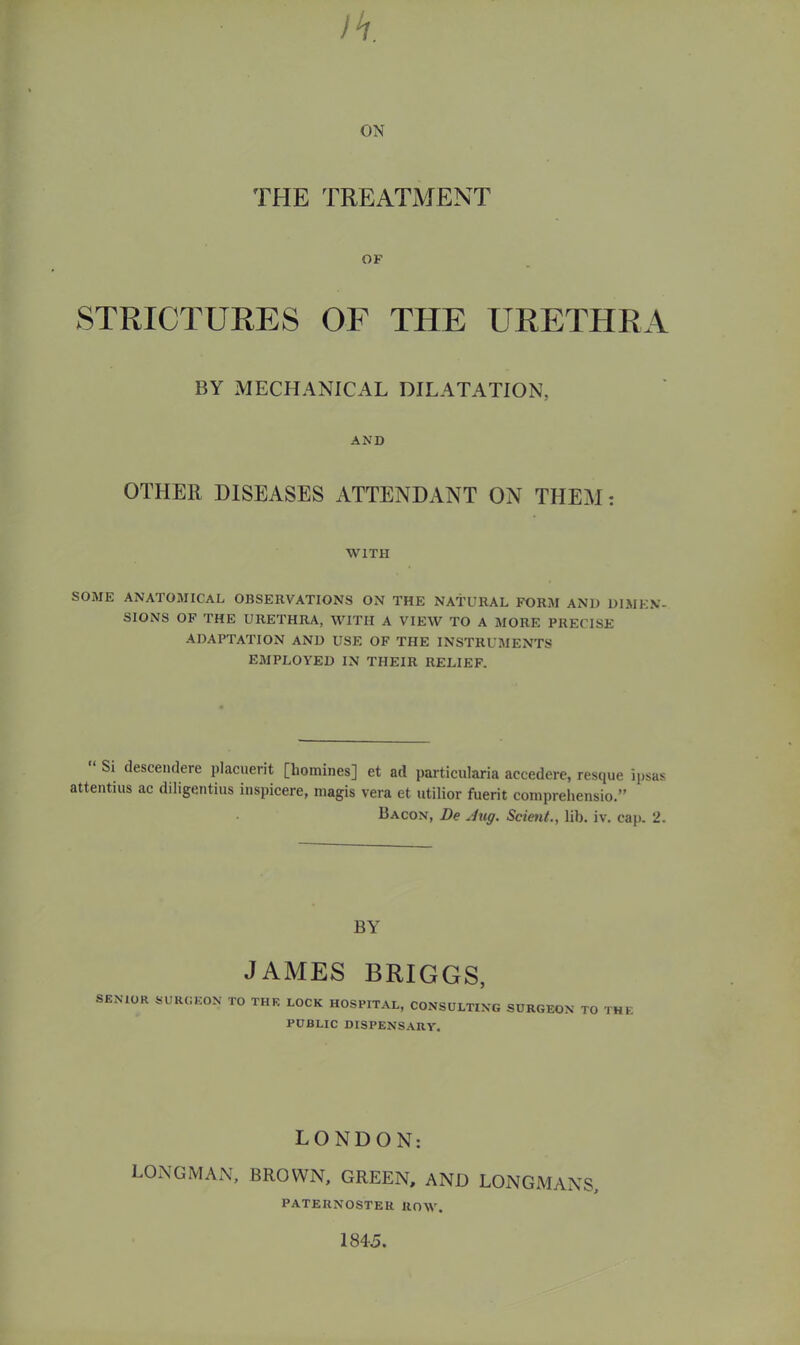 THE TREATxVTENT OF STRICTURES OF THE URETHRA BY MECHANICAL DILATATION, AND OTHER DISEASES ATTENDANT ON THEM: WITH SOME ANATOMICAL OBSERVATIONS ON THE NATURAL FORM AND DIMEN- SIONS OF THE URETHRA, WITH A VIEW TO A MORE PRECISE ADAPTATION AND USE OF THE INSTRUMENTS EMPLOYED IN THEIR RELIEF. Si descemlere placuerit [homines] et ad particularia accederc, resque ipsas attentius ac diligentius inspicere, magis vera et utilior fuerit comprehensio.” Bacon, De Jug. Scient., lib. iv. cap. 2. BY JAMES BRIGGS, SE^■10K 5UKI;K0N to the lock hospital, CONSDLTIKO SOKGEOK TO THE PUBLIC DISPENS.ARY. LONDON: LONGMAN, BROWN, GREEN, AND LONGMANS, PATERNOSTER ROW. 184-5.