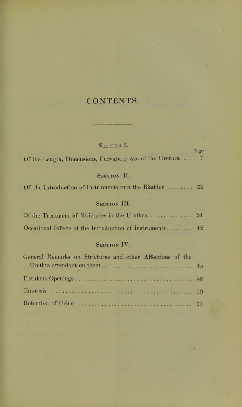 CONTENTS. Section I. Page or the Length, Dimensions, Curvature, &c. of the Urethra. ... 7 Section II. Of the Introduction of Instruments into the Bladder 22 Section III. Of the Treatment of Strictures in the Urethra .SI Occasional Effects of the Introduction of Instruments 42 Section IV. General Remarks on Strictures and other Affections of the Urethra attendant on them 4-,5 Fistulous Openings 4-8 Enuresis 49 Retention of Urine 51