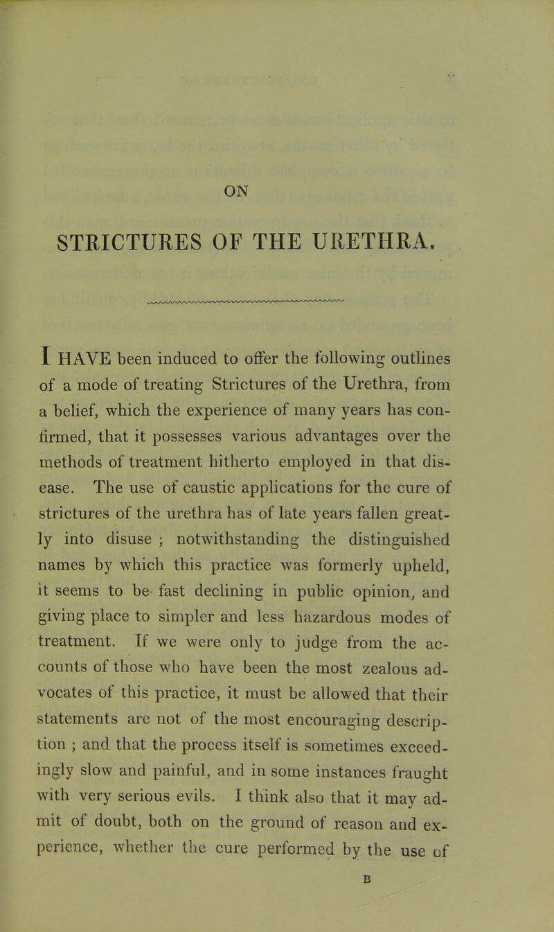 STRICTURES OF THE URETHRA. I HAVE been induced to offer the following outlines of a mode of treating Strictures of the Urethra, from a belief, which the experience of many years has con- firmed, that it possesses various advantages over the methods of treatment hitherto employed in that dis- ease. The use of caustic applications for the cure of strictures of the urethra has of late years fallen great- ly into disuse ; notwithstanding the distinguished names by which this practice was formerly upheld, it seems to be fast declining in public opinion, and giving place to simpler and less hazardous modes of treatment. If we were only to judge from the ac- counts of those who have been the most zealous ad- vocates of this practice, it must be allowed that their statements are not of the most encouraging descrip- tion ; and that the process itself is sometimes exceed- ingly slow and painful, and in some instances fraught with very serious evils. I think also that it may ad- mit of doubt, both on the ground of reason and ex- perience, whether the cure performed by the use of B