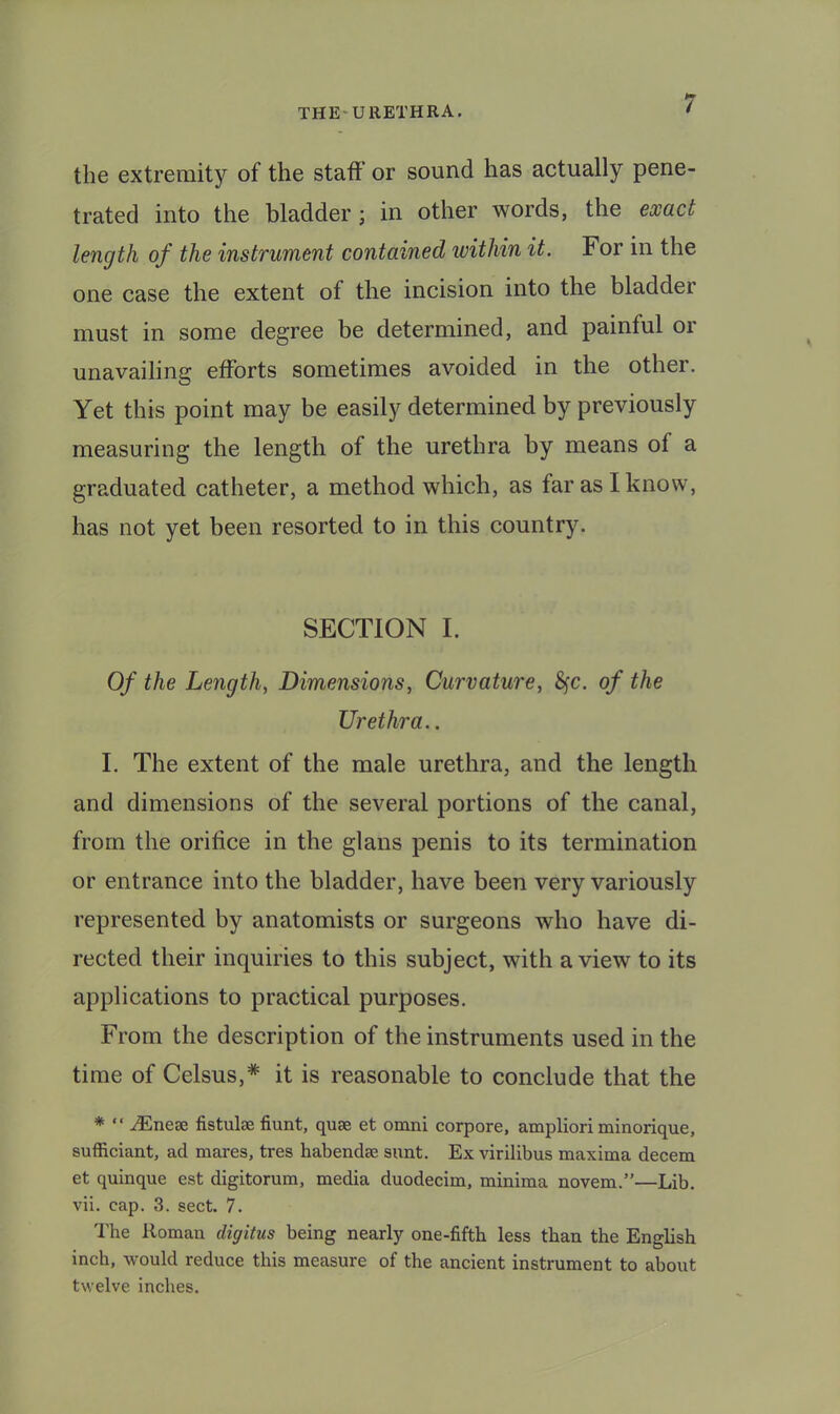 the extremity of the staff or sound has actually pene- trated into the bladder; in other words, the exact length of the instrument contained ivithin it. For in the one case the extent of the incision into the bladder must in some degree be determined, and painful or unavailing efforts sometimes avoided in the other. Yet this point may be easily determined by previously measuring the length of the urethra by means of a graduated catheter, a method which, as far as I know, has not yet been resorted to in this country. SECTION I. Of the Length, Dimensions, Curvature, S^c. of the Urethra.. I. The extent of the male urethra, and the length and dimensions of the several portions of the canal, from the orifice in the glans penis to its termination or entrance into the bladder, have been very variously represented by anatomists or surgeons who have di- rected their inquiries to this subject, with a view to its applications to practical purposes. From the description of the instruments used in the time of Celsus,* it is reasonable to conclude that the * “ .^neae fistulse fiunt, quae et omni corpore, ampliori minorique, sufficiant, ad mares, tres habendae sunt. Ex virilibus maxima decern et quinque est digitorum, media duodecim, minima novem.”—Lib. vii. cap. 3. sect. 7. I'he Roman digitus being nearly one-fifth less than the English inch, would reduce this measure of the ancient instrument to about twelve inches.