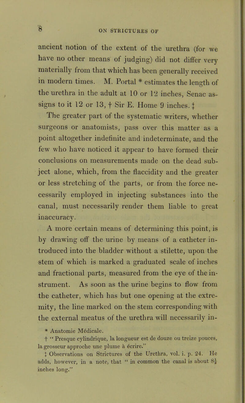 ON STRICTURES OF ancient notion of the extent of the urethra (for we have no other means of judging) did not differ very materially from that which has been generally received in modern times. M. Portal * estimates the length of the urethra in the adult at 10 or 12 inches, Senac as- signs to it 12 or 13, f Sir E. Home 9 inches, j The greater part of the systematic writers, whether surgeons or anatomists, pass over this matter as a point altogether indefinite and indeterminate, and the few who have noticed it appear to have formed their conclusions on measurements made on the dead sub- ject alone, which, from the flaccidity and the greater or less stretching of the parts, or from the force ne- cessarily employed in injecting substances into the canal, must necessarily render them liable to great inaccuracy, A more certain means of determining this point, is by drawing off the urine by means of a catheter in- troduced into the bladder without a stilette, upon the stem of which is marked a graduated scale of inches and fractional parts, measured from the eye of the in- strument. As soon as the urine begins to flow from the catheter, which has but one opening at the extre- mity, the line marked on the stem corresponding with the external meatus of the urethra will necessarily in- * Anatomic M^dicale. t “ Presque cylindrique, la longueur est de douze ou treize pouces, la grosseur approche une plume cl 6crire.” J Observations on Strictures of the Urethra, vol. i. p. 24. He adds, however, in a note, that “ in common the canal is about inches long.”