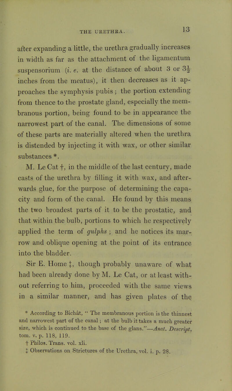 ]3 after expanding a little, the urethra gradually increases in width as far as the attachment of the ligamentum suspensorium {i. e. at the distance of about 3 or 3^ inches from the meatus), it then decreases as it ap- proaches the symphysis pubis ; the portion extending from thence to the prostate gland, especially the mem- branous portion, being found to be in appearance the narrowest part of the canal. The dimensions of some of these parts are materially altered when the urethra is distended by injecting it with wax, or other similar substances M. Le Cat f, in the middle of the last century, made casts of the urethra by filling it with wax, and after- wards glue, for the purpose of determining the capa- city and form of the canal. He found by this means the two broadest parts of it to be the prostatic, and that within the bulb, portions to which he respectively applied the term of gulphs ; and he notices its mar- row and oblique opening at the point of its entrance into the bladder. Sir E. Home though probably unaware of what had been already done by M. Le Cat, or at least with- out referring to him, proceeded with the same views in a similar manner, and has given plates of the * According to Bichat, “ The membranous portion is the thinnest and narrowest part of the canal; at the bulb it takes a much greater size, which is continued to the base of the glans.”—Anat. Descript, tom. V. p. 118, 119. t Philos. Trans, vol. xli. t Observations on Strictures of the Urethra, vol. i. p. 28.