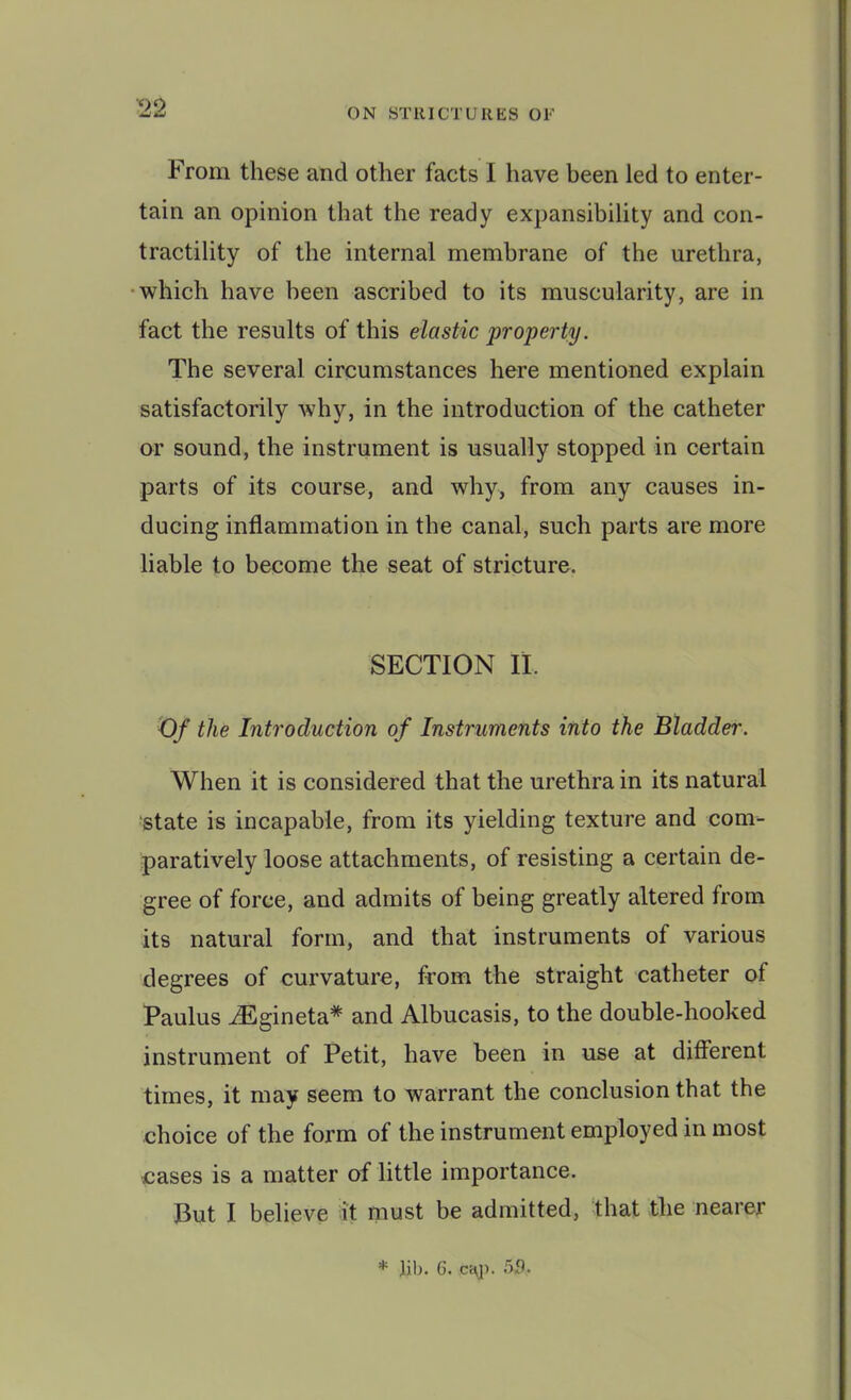 From these and other facts I have been led to enter- tain an opinion that the ready expansibility and con- tractility of the internal membrane of the urethra, •which have been ascribed to its muscularity, are in fact the results of this elastic property. The several circumstances here mentioned explain satisfactorily why, in the introduction of the catheter or sound, the instrument is usually stopped in certain parts of its course, and why, from any causes in- ducing inflammation in the canal, such parts are more liable to become the seat of stricture. SECTION II. Of the Introduction of Instruments into the Bladder. When it is considered that the urethra in its natural state is incapable, from its yielding texture and com- paratively loose attachments, of resisting a certain de- gree of force, and admits of being greatly altered from its natural form, and that instruments of various degrees of curvature, from the straight catheter of Paulus iEgineta* and Albucasis, to the double-hooked instrument of Petit, have been in use at different times, it may seem to warrant the conclusion that the choice of the form of the instrument employed in most nases is a matter of little importance. But I believe it must be admitted, that the nearer * lib. 6. ci\p.