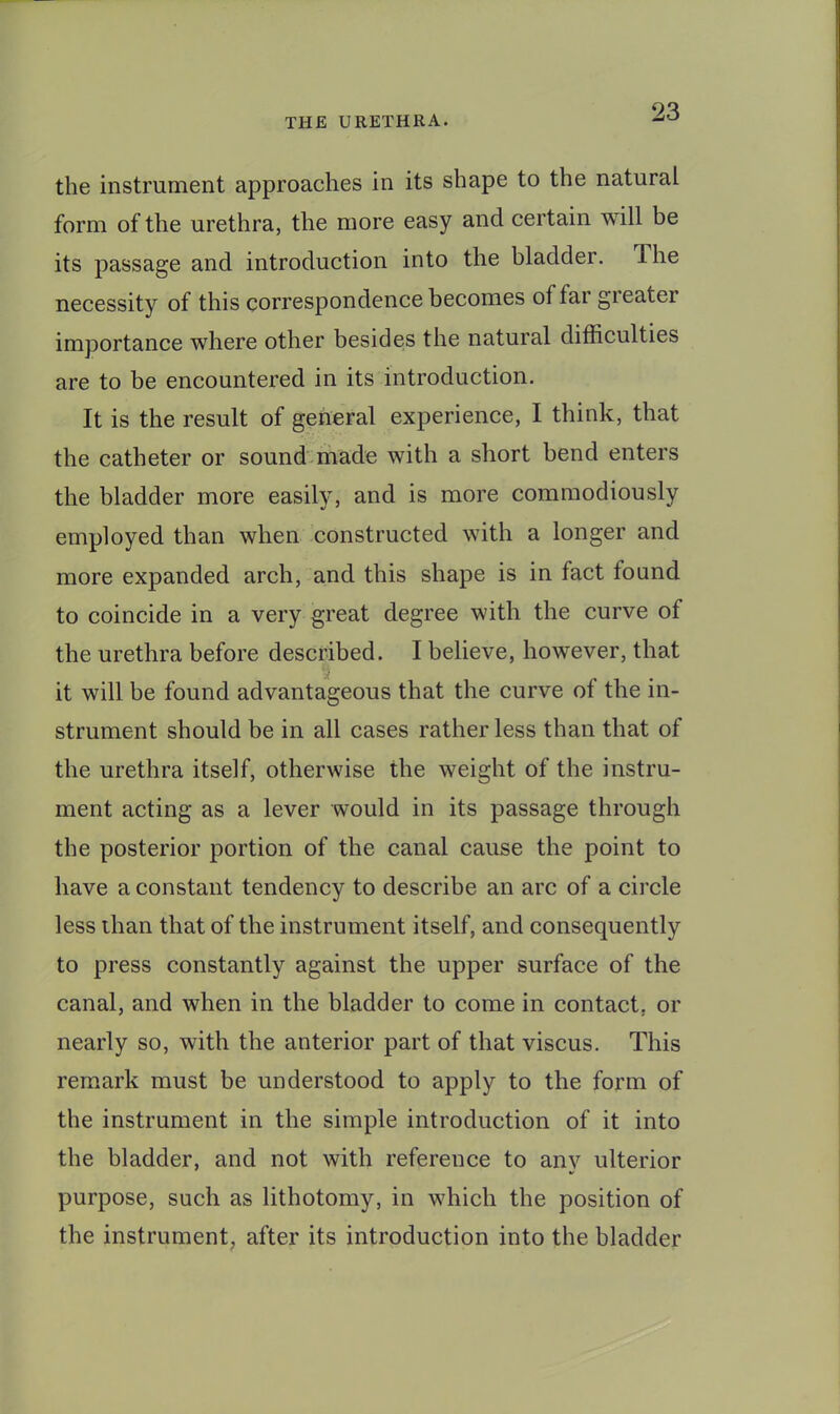 the instrument approaches in its shape to the natural form of the urethra, the more easy and certain will be its passage and introduction into the bladder. The necessity of this correspondence becomes of far greater importance where other besides the natural difficulties are to be encountered in its introduction. It is the result of general experience, I think, that the catheter or sound-made with a short bend enters the bladder more easily, and is more comraodiously employed than when constructed with a longer and more expanded arch, and this shape is in fact found to coincide in a very great degree with the curve of the urethra before described. I believe, however, that it will be found advantageous that the curve of the in- strument should be in all cases rather less than that of the urethra itself, otherwise the weight of the instru- ment acting as a lever would in its passage through the posterior portion of the canal cause the point to have a constant tendency to describe an arc of a circle less than that of the instrument itself, and consequently to press constantly against the upper surface of the canal, and when in the bladder to come in contact, or nearly so, with the anterior part of that viscus. This remark must be understood to apply to the form of the instrument in the simple introduction of it into the bladder, and not with reference to any ulterior purpose, such as lithotomy, in which the position of the instrument, after its introduction into the bladder