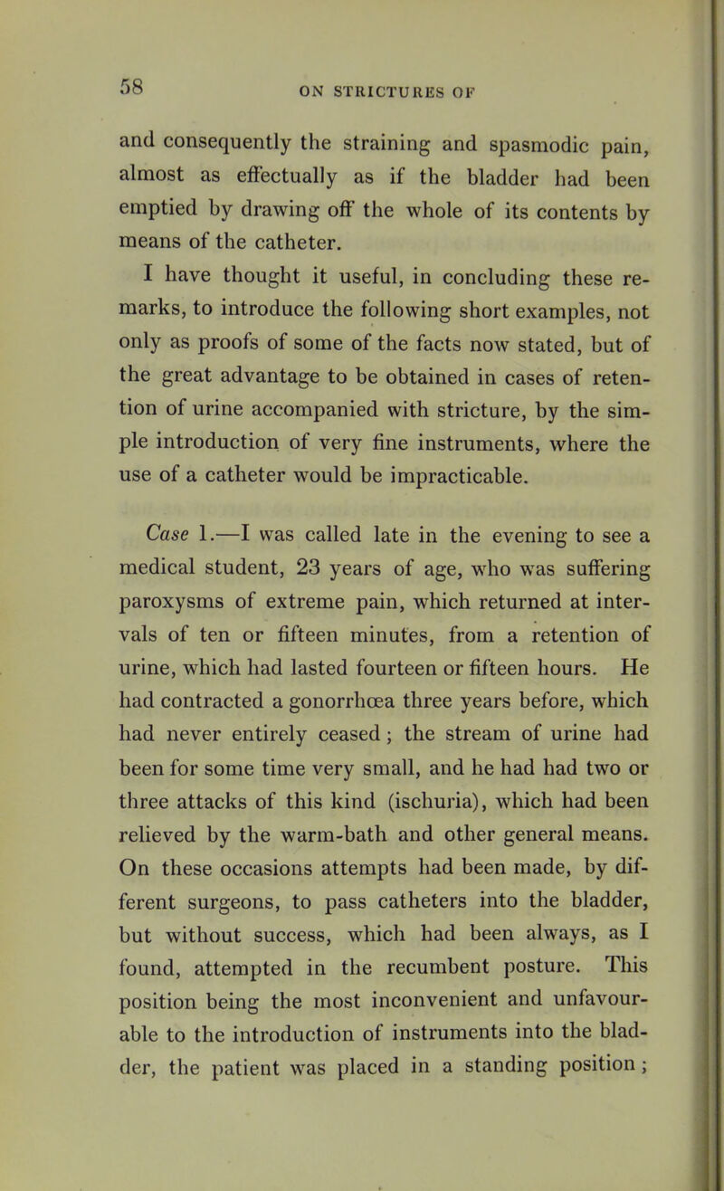 and consequently the straining and spasmodic pain, almost as effectually as if the bladder had been emptied by drawing off the whole of its contents by means of the catheter. I have thought it useful, in concluding these re- marks, to introduce the following short examples, not only as proofs of some of the facts now stated, but of the great advantage to be obtained in cases of reten- tion of urine accompanied with stricture, by the sim- ple introduction of very fine instruments, where the use of a catheter would be impracticable. Case 1.—I was called late in the evening to see a medical student, 23 years of age, who was suffering paroxysms of extreme pain, which returned at inter- vals of ten or fifteen minutes, from a retention of urine, which had lasted fourteen or fifteen hours. He had contracted a gonorrhoea three years before, which had never entirely ceased; the stream of urine had been for some time very small, and he had had two or three attacks of this kind (ischuria), which had been relieved by the warm-bath and other general means. On these occasions attempts had been made, by dif- ferent surgeons, to pass catheters into the bladder, but without success, which had been always, as I found, attempted in the recumbent posture. This position being the most inconvenient and unfavour- able to the introduction of instruments into the blad- der, the patient was placed in a standing position;