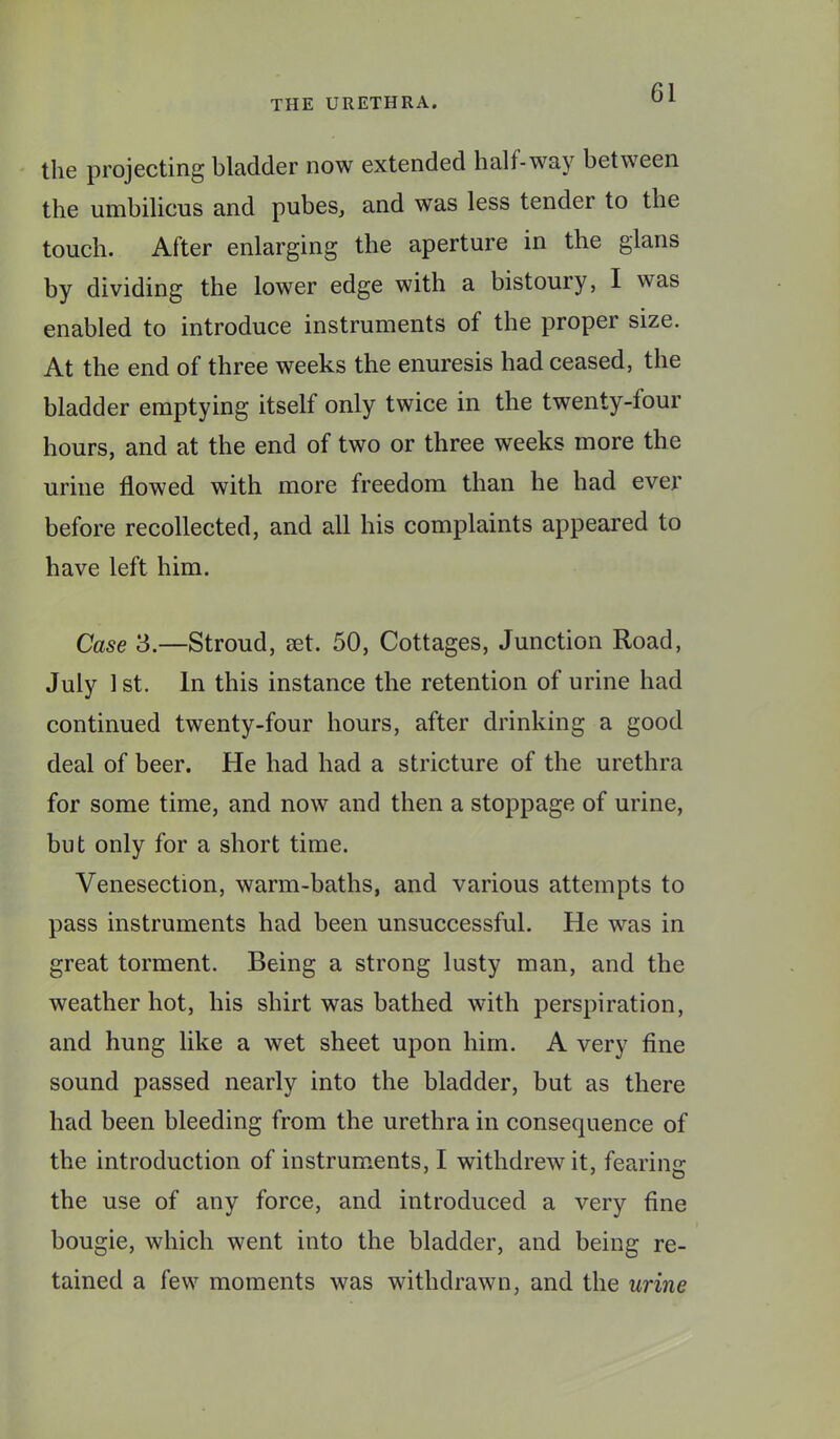 the projecting bladder now extended half-way between the umbilicus and pubes, and was less tender to the touch. After enlarging the aperture in the glans by dividing the lower edge with a bistoury, I was enabled to introduce instruments of the proper size. At the end of three weeks the enuresis had ceased, the bladder emptying itself only twice in the twenty-four hours, and at the end of two or three weeks more the urine flowed with more freedom than he had ever before recollected, and all his complaints appeared to have left him. Case 3.—Stroud, set. 50, Cottages, Junction Road, July 1 st. In this instance the retention of urine had continued twenty-four hours, after drinking a good deal of beer. He had had a stricture of the urethra for some time, and now and then a stoppage of urine, but only for a short time. Venesection, warm-baths, and various attempts to pass instruments had been unsuccessful. He was in great torment. Being a strong lusty man, and the weather hot, his shirt was bathed with perspiration, and hung like a wet sheet upon him. A very fine sound passed nearly into the bladder, but as there had been bleeding from the urethra in consequence of the introduction of instrum.ents, I withdrew it, fearing the use of any force, and introduced a very fine bougie, which went into the bladder, and being re- tained a few moments was withdrawn, and the urine