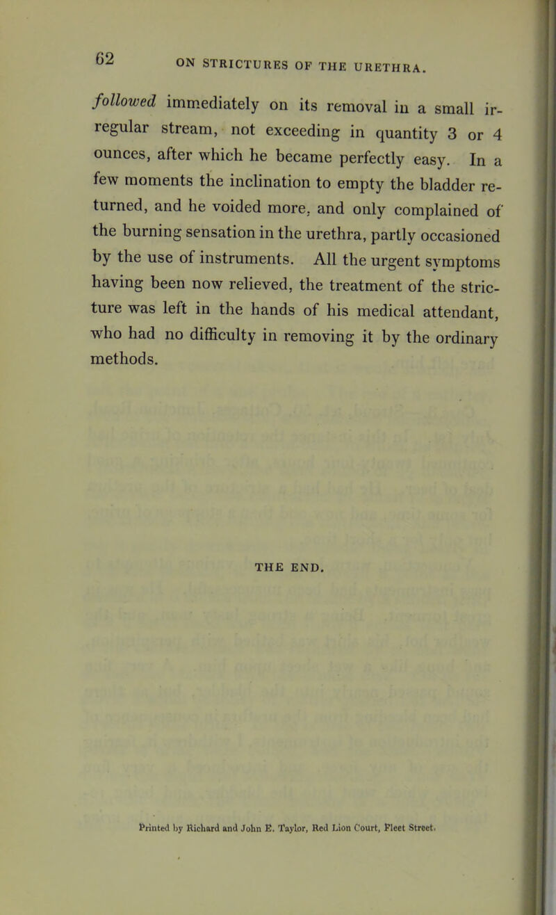 ON STRICTURES OF THE URETHRA. followed immediately on its removal in a small ir- regular stream, not exceeding in quantity 3 or 4 ounces, after which he became perfectly easy. In a few moments the inclination to empty the bladder re- turned, and he voided more, and only complained of the burning sensation in the urethra, partly occasioned by the use of instruments. All the urgent symptoms having been now relieved, the treatment of the stric- ture was left in the hands of his medical attendant, who had no difficulty in removing it by the ordinary methods. THE END. Printed l>y Richard and John E, Taylor, Red Lion Court, Fleet Street.