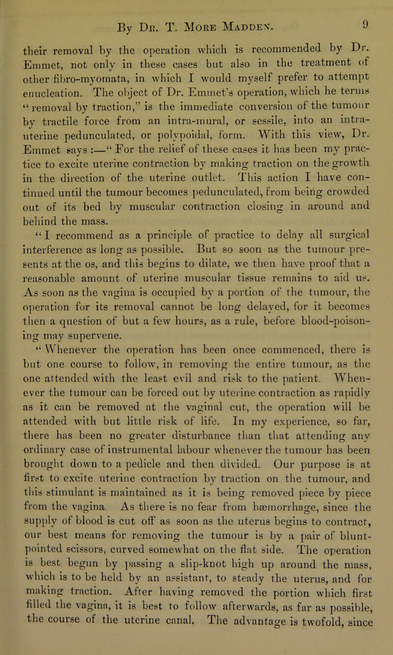 their removal by the operation which is recommended by Dr. Emmet, not only in these cases but also in the treatment of other fibro-myomata, in which I would myself prefer to attempt enucleation. The object of Dr. Emmet’s operation, which he terms “ removal by traction,” is the immediate conversion of the tumour by tractile force from an intra-mural, or sessile, into an intra- uterine pedunculated, or polypoidal, form. With this view, Dr. Emmet says :—“ For the relief of these cases it has been my prac- tice to excite uterine contraction by making traction on the growth in the direction of the uterine outlet. This action I have con- tinued until the tumour becomes pedunculated, from being crowded out of its bed by muscular contraction closing in around and behind the mass. “ I recommend as a principle of practice to delay all surgical interference as long as possible. But so soon as the tumour pre- sents at the os, and this begins to dilate, we then have proof that a reasonable amount of uterine muscular tissue remains to aid us. As soon as the vagina is occupied by a portion of the tumour, the operation for its removal cannot be long delayed, for it becomes then a question of but a few hours, as a rule, before blood-poison- ing may supervene. “ Whenever the operation has been once commenced, there is but one course to follow, in removing the entire tumour, as the one attended with the least evil and risk to the patient. When- ever the tumour can be forced out by uterine contraction as rapidly as it can be removed at the vaginal cut, the operation will be attended with but little risk of life. In my experience, so far, there has been no greater disturbance than that attending any ordinary case of instrumental labour whenever the tumour has been brought down to a pedicle and then divided. Our purpose is at first to excite uterine contraction by traction on the tumour, and this stimulant is maintained as it is being removed piece by piece from the vagina. As there is no fear from hemorrhage, since the supply of blood is cut off as soon as the uterus begins to contract, our best means for removing the tumour is by a pair of blunt- pointed scissors, curved somewhat on the flat side. The operation is best begun by passing a slip-knot high up around the mass, which is to be held by an assistant, to steady the uterus, and for making traction. After having removed the portion which first filled the vagina, it is best to follow afterwards, as far as possible, the course of the uterine canal. The advantage is twofold, since