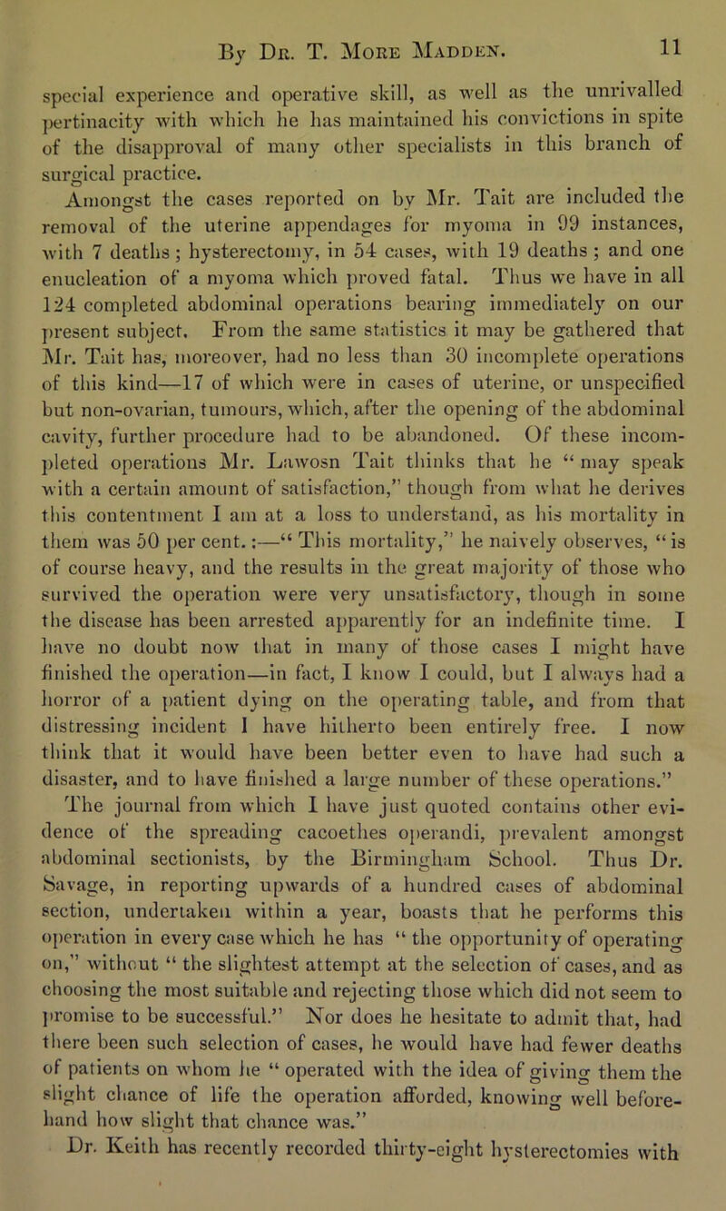 special experience and operative skill, as well as the unrivalled pertinacity with which he has maintained his convictions in spite of the disapproval of many other specialists in this branch of surgical practice. Amongst the cases reported on by Mr. Tait are included the removal of the uterine appendages for myoma in 99 instances, with 7 deaths; hysterectomy, in 54 cases, with 19 deaths ; and one enucleation of a myoma which proved fatal. Thus we have in all 124 completed abdominal operations bearing immediately on our present subject. From the same statistics it may be gathered that Mr. Tait has, moreover’, had no less than 30 incomplete operations of this kind—17 of which were in cases of uterine, or unspecified but non-ovarian, tumours, which, after the opening of the abdominal cavity, further procedure had to be abandoned. Of these incom- pleted operations Mr. Lawosn Tait thinks that he “ may speak with a certain amount of satisfaction,” though from what he derives this contentment I am at a loss to understand, as his mortality in them was 50 per cent.:—“ This mortality,” he naively observes, “ is of course heavy, and the results in the great majority of those who survived the operation were very unsatisfactory, though in some the disease has been arrested apparently for an indefinite time. I have no doubt now that in many of those cases I might have finished the operation—in fact, I know I could, but I always had a horror of a patient dying on the operating table, and from that distressing incident I have hitherto been entirely free. I now think that it would have been better even to have had such a disaster, and to have finished a large number of these operations.” The journal from which 1 have just quoted contains other evi- dence of the spreading eacoethes operandi, prevalent amongst abdominal sectionists, by the Birmingham School. Thus Dr. Savage, in reporting upwards of a hundred cases of abdominal section, undertaken within a year, boasts that he performs this operation in every case which he has “the opportunity of operating on,” without “ the slightest attempt at the selection of cases, and as choosing the most suitable and rejecting those which did not seem to promise to be successful.” Nor does he hesitate to admit that, had there been such selection of cases, he would have had fewer deaths of patients on whom he “ operated with the idea of giving them the slight chance of life the operation afforded, knowing well before- hand how slight that chance was.” Dr. Keith has recently recorded thirty-eight hysterectomies with