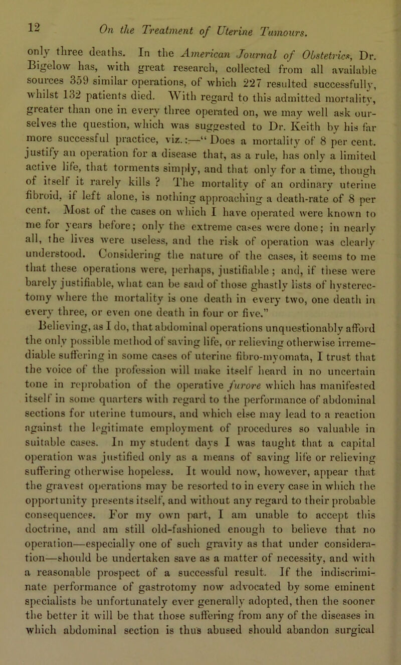 only three deaths. In the American Journal of Obstetrics, Dr. Bigelow has, with great research, collected from all available sources 359 similar operations, of which 227 resulted successfullv, whilst 132 patients died. With regard to this admitted mortality, greater than one in every three operated on, we may well ask our- selves the question, which was suggested to Dr. Keith by his far more successful practice, viz.—“ Does a mortality of 8 per cent, justify an operation for a disease that, as a rule, has only a limited active life, that torments simply, and that only for a time, though of itself it rarely kills ? The mortality of an ordinary uterine fibroid, if left alone, is nothing approaching a death-rate of 8 per cent. Most of the cases on which I have operated were known to me for years before; only the extreme cases were done; in nearly all, the lives were useless, and the risk of operation was clearly understood. Considering the nature of the cases, it seems to me that these operations were, perhaps, justifiable ; and, if these were barely justifiable, what can be said of those ghastly lists of hysterec- tomy where the mortality is one death in every two, one death in every three, or even one death in four or five.” Believing, as I do, that abdominal operations unquestionably afford the only possible method of saving life, or relieving otherwise irreme- diable suffering in some cases of uterine fibro-myomata, I trust that the voice of the profession will make itself heard in no uncertain tone in reprobation of the operative furore which has manifested itself in some quarters with regard to the performance of abdominal sections for uterine tumours, and which else may lead to a reaction against the legitimate employment of procedures so valuable in suitable cases. In my student days I was taught that a capital operation was justified only as a means of saving life or relieving suffering otherwise hopeless. It would now, however, appear that the gravest operations may be resorted to in every case in which the opportunity presents itself, and without any regard to their probable consequences. For my own part, I am unable to accept this doctrine, and am still old-fashioned enough to believe that no operation—especially one of such gravity as that under considera- tion—should be undertaken save as a matter of necessity, and with a reasonable prospect of a successful result. If the indiscrimi- nate performance of gastrotomy now advocated by some eminent specialists be unfortunately ever generally adopted, then the sooner the better it will be that those suffering from any of the diseases in which abdominal section is thus abused should abandon surgical