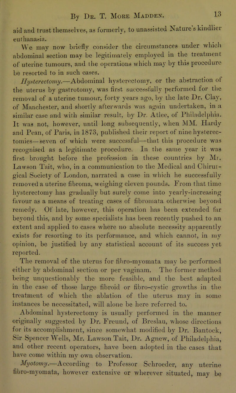 aid and trust themselves, as formerly, to unassisted Nature s kindlier euthanasia. We may now briefly consider the circumstances under which abdominal section may be legitimately employed in the treatment of uterine tumours, and the operations which may by this procedure be resorted to in such cases. Hysterectomy.—Abdominal hysterectomy, or the abstraction of the uterus by gastrotomy, was first successfully performed for the removal of a uterine tumour, forty years ago, by the late Dr. Clay, of Manchester, and shortly afterwards was again undertaken, in a similar case and with similar result, by Dr. Atlee, of Philadelphia. It was not, however, until long subsequently, when MM. Hardy and Pean, of Paris, in 1873, published their report of nine hysterec- tomies— seven of which were successful—that this procedure was recognised as a legitimate procedure. In the same year it was first brought before the profession in these countries by Mr. Lawson Tait, who, in a communication to the Medical and Chirm - gical Society of London, narrated a case in which he successfully removed a uterine fibroma, weighing eleven pounds. From that time hysterectomy has gradually but surely come into yearly-increasing favour as a means of treating cases of fibromata otherwise beyond remedy. Of late, however, this operation has been extended far beyond this, and by some specialists has been recently pushed to an extent and applied to cases where no absolute necessity apparently exists for resorting to its performance, and which cannot, in my opinion, be justified by any statistical account of its success yet reported. The removal of the uterus for fibro-myomata may be performed either by abdominal section or per vaginam. The former method being unquestionably the more feasible, and the best adapted in the case of those large fibroid or fibro-cystic growths in the treatment of which the ablation of the uterus may in some instances be necessitated, will alone be here referred to. Abdominal hysterectomy is usually performed in the manner originally suggested by Dr. Freund, of Breslau, whose directions for its accomplishment, since somewhat modified by Dr. Bantock, Sir Spencer Wells, Mr. Lawson Tait, Dr. Agnew, of Philadelphia, and other recent operators, have been adopted in the cases that have come within my own observation. Myotomy.—According to Professor Schroeder, any uterine fibro-myomata, however extensive or wherever situated, may be