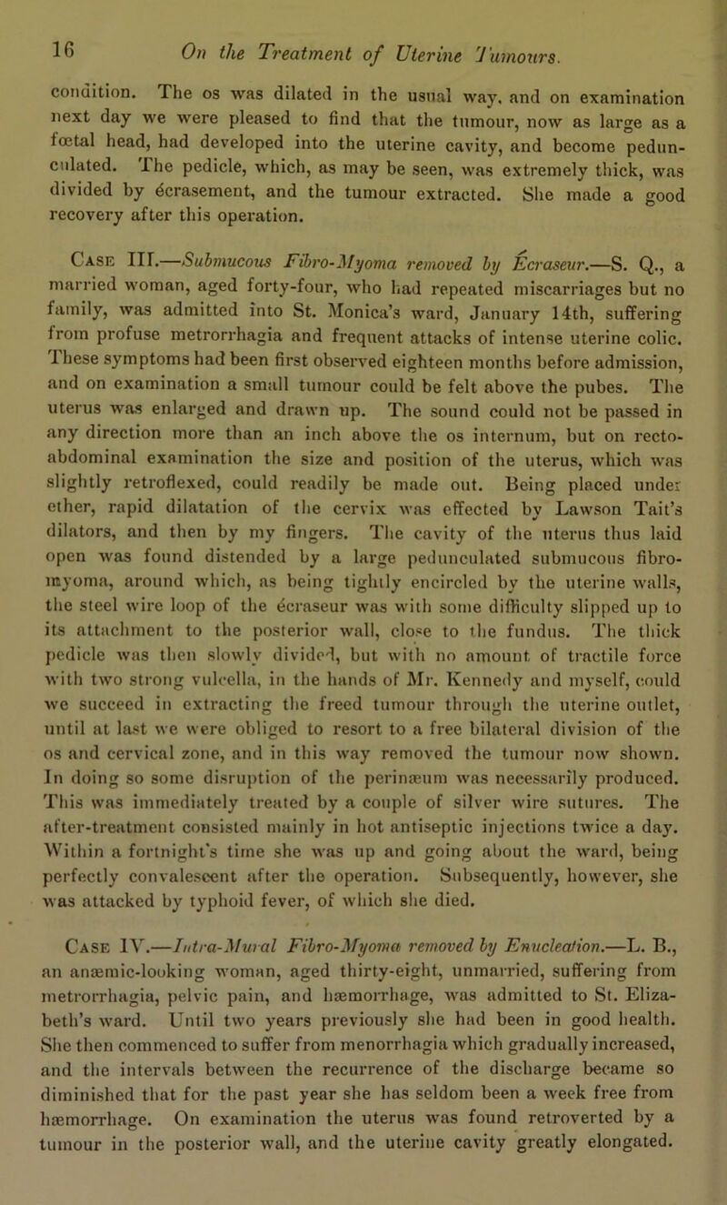 condition. The os was dilated in the usual way, and on examination next day we were pleased to find that the tumour, now as large as a foetal head, had developed into the uterine cavity, and become pedun- culated. I he pedicle, which, as may be seen, was extremely thick, was divided by dcrasement, and the tumour extracted. She made a good recovery after this operation. C ase IH.—Submucous Eibro-Myoma removed by Ecraseur.—S. Q., a married woman, aged forty-four, who had repeated miscarriages but no family, was admitted into St. Monica’s ward, January 14th, suffering from profuse metrorrhagia and frequent attacks of intense uterine colic. I hese symptoms had been first observed eighteen months before admission, and on examination a small tumour could be felt above the pubes. The uterus was enlarged and drawn up. The sound could not be passed in any direction more than an inch above the os internum, but on recto- abdominal examination the size and position of the uterus, which was slightly retroflexed, could readily be made out. Being placed under ether, rapid dilatation of the cervix was effected by Lawson Tait’s dilators, and then by my fingers. The cavity of the uterus thus laid open was found distended by a large pedunculated submucous fibro- myoma, around which, as being tightly encircled by the uterine walls, the steel wire loop of the dcraseur was with some difficulty slipped up to its attachment to the posterior wall, close to the fundus. The thick pedicle was then slowly divided, but with no amount of tractile force with two strong vulcella, in the hands of Mr. Kennedy and myself, could we succeed in extracting the freed tumour through the uterine outlet, until at last we were obliged to resort to a free bilateral division of the os and cervical zone, and in this way removed the tumour now shown. In doing so some disruption of the perinasum was necessarily produced. This was immediately treated by a couple of silver wire sutures. The after-treatment consisted mainly in hot antiseptic injections twice a day. Within a fortnight’s time she was up and going about the ward, being perfectly convalescent after the operation. Subsequently, however, she was attacked by typhoid fever, of which she died. Case IV.—Intra-Mural Fibro-Myoma removed by Enucleation.—L. B., an anaemic-looking woman, aged thirty-eight, unmarried, suffering from metrorrhagia, pelvic pain, and haemorrhage, was admitted to St. Eliza- beth’s ward. Until two years previously she had been in good health. She then commenced to suffer from menorrhagia which gradually increased, and the intervals between the recurrence of the discharge became so diminished that for the past year she has seldom been a week free from haemorrhage. On examination the uterus was found retroverted by a tumour in the posterior wall, and the uterine cavity greatly elongated.